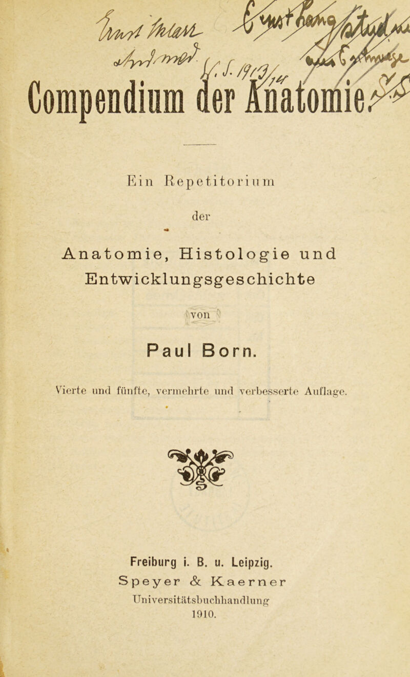 \ Ein Repetitor in m der «• Anatomie, Histologie und Entwicklungsgeschichte von Paul Born. Vierte und fünfte, vermehrte und verbesserte Auflage. Freiburg i. B. u. Leipzig. Speyer & Kaerner Universitätsbuchhandlung 1910.