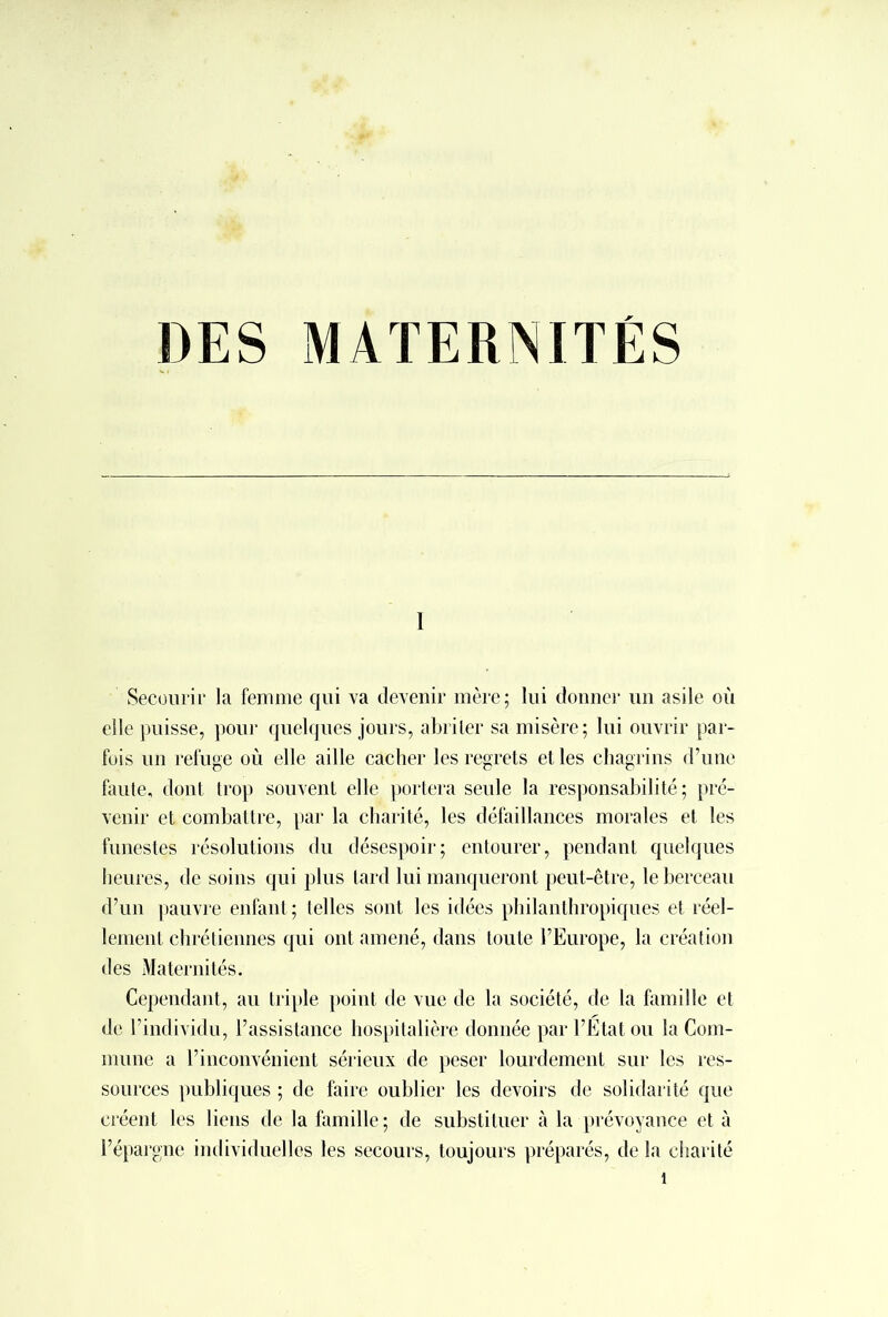 1 Secourir la femme qui va devenir mère; lui donner un asile où elle puisse, pour quelques jours, abriler sa misère; lui ouvrir par- fois un refuge où elle aille cacher les regrets et les chagrins d’une faute, dont trop souvent elle portera seule la responsabilité ; pré- venir et combattre, par la charité, les défaillances morales et les funestes résolutions du désespoir; entourer, pendant quelques heures, de soins qui plus tard lui manqueront peut-être, le berceau d’un pauvre enfant ; telles sont les idées philanthropiques et réel- lement chrétiennes qui ont amené, dans toute l’Europe, la création des Maternités. Cependant, au triple point de vue de la société, de la famille et de l’individu, l’assistance hospitalière donnée par l’État ou la Com- mune a l’inconvénient sérieux de peser lourdement sur les res- sources publiques ; de faire oublier les devoirs de solidarité que créent les liens de la famille; de substituer à la prévoyance et à l’épargne individuelles les secours, toujours préparés, de la charité