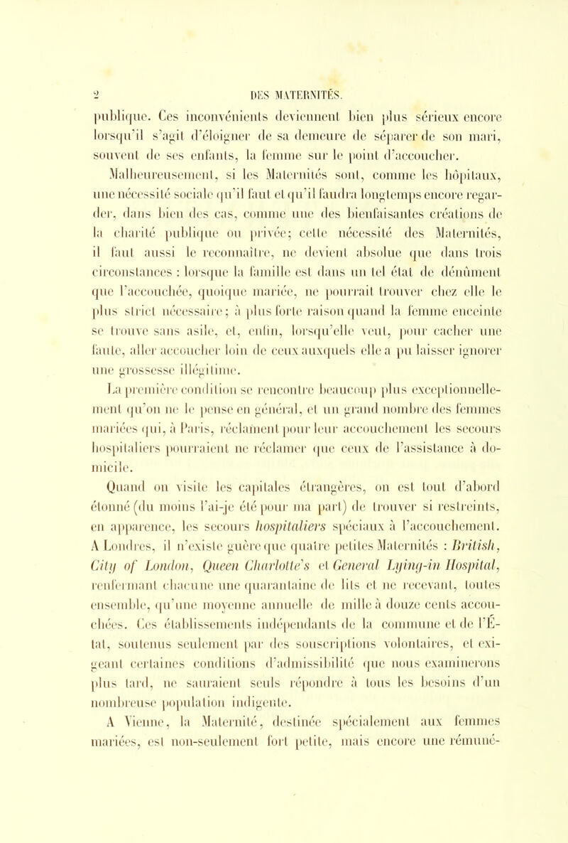 publique. Ces inconvénients deviennent bien plus sérieux encore lorsqu’il s’agit d’éloigner de sa demeure de séparer de son mari, souvent de ses enfants, la femme sur le point d’accoucher. Malheureusement, si les Maternités sont, comme les hôpitaux, une nécessité sociale qu’il faut et qu’il faudra longtemps encore regar- der, dans bien des cas, comme une des bienfaisantes créations de la charité publique ou privée; cette nécessité des Maternités, il faut aussi le reconnaître, ne devient absolue que dans trois circonstances : lorsque la famille est dans un tel état de dénûmenl que l’accouchée, quoique mariée, ne pourrait trouver chez elle le plus strict nécessaire ; à plus forte raison quand la femme enceinte se trouve sans asile, et, enfin, lorsqu’elle veut, pour cacher une faute, aller accoucher loin de ceux auxquels elle a pu laisser ignorer une grossesse illégitime. La première condition se rencontre beaucoup plus exceptionnelle- ment qu’on ne le pense en général, et un grand nombre des femmes mariées qui, à Paris, réclament pour leur accouchement les secours hospitaliers pourraient ne réclamer que ceux de l’assistance à do- micile. Quand on visite les capitales étrangères, on est tout d’abord étonné (du moins l’ai-je été pour ma part) de trouver si restreints, en apparence, les secours hospitaliers spéciaux à l’accouchement. A Londres, il n’existe guère que quatre petites Maternités : British, City of London, Queen Charlotte'1 s et General Lying-in Hospital, renfermant chacune une quarantaine de lits et ne recevant, toutes ensemble, qu’une moyenne annuelle de mille à douze cents accou- chées. Ces établissements indépendants de la commune et de l’E- tat, soutenus seulement par des souscriptions volontaires, et exi- geant certaines conditions d’admissibilité que nous examinerons plus tard, ne sauraient seuls répondre à tous les besoins d’un nombreuse population indigente. A Vienne, la Maternité, destinée spécialement aux femmes mariées, est non-seulement fort petite, mais encore une rémuné-