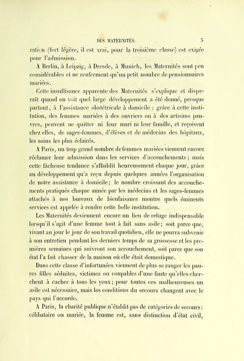 ration (fort légère, il est vrai, pour la troisième classe) est exigée pour l’admission. A Berlin, à Leipzig, à Dresde, à Munich, les Maternités sont peu considérables et ne renferment qu’un petit nombre de pensionnaires mariées. Cette insuffisance apparente des Maternités s’explique et dispa- raît quand on voit quel large développement a été donné, presque partout, à l’assistance obstétricale à domicile : grâce à cette insti- tution, des femmes mariées à des ouvriers ou à des artisans pau- vres, peuvent ne quitter ni leur mari ni leur famille, et reçoivent chez elles, de sages-femmes, d’élèves et de médecins des hôpitaux, les soins les plus éclairés. A Paris, un trop grand nombre de femmes mariées viennent encore réclamer leur admission dans les services d’accouchements ; mais cette fâcheuse tendance s’affaiblit heureusement chaque jour, grâce au développement qu’a reçu depuis quelques années l’organisation de notre assistance à domicile; le nombre croissant des accouche- ments pratiqués chaque année par les médecins et les sages-femmes attachés à nos bureaux de bienfaisance montre quels éminents services est appelée à rendre cette belle institution. Les Maternités deviennent encore un lieu de refuge indispensable lorsqu’il s’agit d’une femme tout à fait sans asile; soit parce que, vivant au jour le jour de son travail quotidien, elle ne pourra subvenir à son entretien pendant les derniers temps de sa grossesse et les pre- mières semaines qui suivront son accouchement, soit parce que son état l’a fait chasser de la maison où elle était domestique. Dans celte classe d’infortunées viennent de plus se ranger les pau- res fdles séduites, victimes ou coupables d’une faute qu’elles cher- chent à Cacher à tous les yeux ; pour toutes ces malheureuses un asile est nécessaire, mais les conditions du secours changent avec le pays qui l’accorde. A Paris, la charité publique n’établit pas de catégories de secours : célibataire ou mariée, la femme est, sans distinction d’état civil,