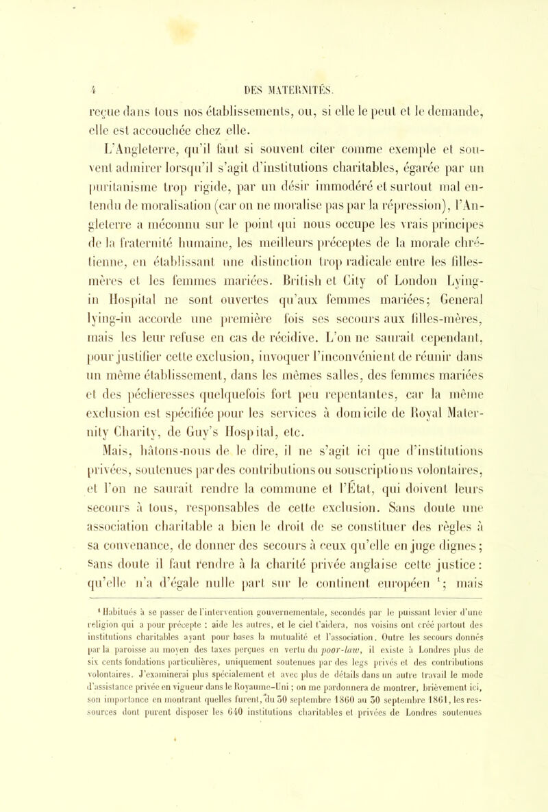 reçue dans tous nos établissements, ou, si elle le peut et le demande, elle est accouchée chez elle. L’Angleterre, qu’il faut si souvent citer comme exemple et sou- vent admirer lorsqu’il s’agit d’institutions charitables, égarée par un puritanisme trop rigide, par un désir immodéré et surtout mal en- tendu de moralisation (car on ne moralise pas par la répression), l’An- gleterre a méconnu sur le point qui nous occupe les vrais principes de la fraternité humaine, les meilleurs préceptes de la morale chré- tienne, en établissant une distinction trop radicale entre les filles- mères et les femmes mariées. British et City of London Lying- in Hospital ne sont ouvertes qu’aux femmes mariées; General lying-in accorde une première fois ses secours aux lilles-mères, mais les leur refuse en cas de récidive. L’on ne saurait cependant, pour justifier cette exclusion, invoquer l’inconvénient de réunir dans un même établissement, dans les mêmes salles, des femmes mariées et des pécheresses quelquefois fort peu repentantes, car la même exclusion est spécifiée pour les services à domicile de Royal Mater- nity Charity, de Guy’s Hospital, etc. Mais, bâtons-nous de le dire, il ne s’agit ici que d’institutions privées, soutenues par des contributions ou souscriptions volontaires, et l’on ne saurait rendre la commune et l’Etat, qui doivent leurs secours à tous, responsables de cette exclusion. Sans doute une association charitable a bien le droit de se constituer des règles à sa convenance, de donner des secours à ceux qu’elle en juge dignes ; «ans doute il faut fendre à Ja charité privée anglaise cette justice: qu’elle n’a d’égale nulle part sur le continent ejiropéen 1 ; mais 1 Habitués à se passer de l’intervention gouvernementale, secondés par le puissant levier d’une religion qui a pour précepte : aide les autres, et le ciel t’aidera, nos voisins ont créé partout des institutions charitables ayant pour bases la mutualité et l’association. Outre les secours donnés par la paroisse au moyen des taxes perçues en vertu du poor-la.w, il existe a Londres plus de six cents fondations particulières, uniquement soutenues par des legs privés et des contributions volontaires. J’examinerai plus spécialement et avec plus de détails dans un autre travail le mode d’assistance privée en vigueur dans le Royaume-Uni ; on me pardonnera de montrer, brièvement ici, son importance en montrant quelles furent,*du 30 septembre 1860 au 30 septembre 1861, les res- sources dont purent disposer les 640 institutions charitables et privées de Londres soutenues