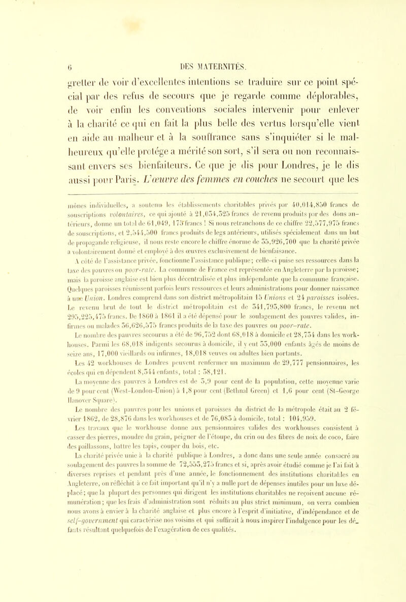 grelter de voir d’excellentes intentions se traduire sur ce point spé- cial par des refus de secours que je regarde comme déplorables, de voir enfin les conventions sociales intervenir pour enlever à la charité ce qui en fait la plus belle des vertus lorsqu’elle vient en aide au malheur et à la souffrance sans s’inquiéter si le mal- heureux qu’elle protège a mérité son sort, s’il sera ou non reconnais- sant envers ses bienfaiteurs. Ce que je dis pour Londres, je le dis aussi pour Paris. Vœuvre des femmes en couches ne secourt que les mènes individuelles, ;i soutenu les établissements charitables prives par 40,014,850 francs de souscriptions volontaires, ce qui ajouté à 21,034,525 francs de revenu produits par des dons an- térieurs, donne un total de 61,049, 173francs ! Si nous retranchons de ce chiffre 22,577,975 francs de souscriptions, et 2,544,500 francs produits de legs antérieurs, utilisés spécialement dans un but de propagande religieuse, il nous reste encore le chiffre énorme de 55,926,700 que la charité privée a volontairement donné et employé à des œuvres exclusivement de bienfaisance. V côté de l’assistance privée, fonctionne l’assistance publique; celle-ci puise scs ressources dans la taxe des pauvres ou poor-rale. La commune de France est représentée en Angleterre par la paroisse ; mais la paroisse anglaise est bien plus décentralisée et plus indépendante que la commune française. Quelques paroisses réunissent parfois leurs ressources et leurs administrations pour donner naissance à une Union. Londres comprend dans son district métropolitain 15 Unions et 24 paroisses isolées. Le revenu brut de tout le district métropolitain est de 341,793,800 francs, le revenu net 295,225,475 francs. De 1860 à 1861 il a été dépensé pour le soulagement des pauvres valides, in- firmes ou malades 56,626,575 francs produits delà taxe des pauvres ou poor-rate. Le nombre des pauvres secourus a été de 96,752 dont 68,018 à domicile et 28,754 dans les work- houses. Parmi les 68,018 indigents secourus à domicile, il y eut 55,000 enfants âgés de moins de seize ans, 17,000 vieillards ou infirmes, 18,018 veuves ou adultes bien portants. Les 42 workhouses de Londres peuvent renfermer un maximum de 29,777 pensionnaires, les écoles qui en dépendent 8,544 enfants, total : 58,121. La moyenne des pauvres à Londres est de 3,9 pour cent de la population, cette moyenne varie de 9 pour cent (West-London-Union) à 1,8 pour cent (Bethnal Green) et 1,6 pour cent (St-Georgc Hanover Square). Le nombre des pauvres pour les unions et paroisses du district de la métropole était au 2 fé- vrier 1862, de 28,876 dans les workhouses et de 76,085 à domicile, total : 104,959. Les travaux que le workhouse donne aux pensionnaires valides des workhouses consistent à casser des pierres, moudre du grain, peigner de l’étoupe, du crin ou des libres de noix de coco, faire des paillassons, battre les tapis, couper du bois, etc. La charité privée unie à la charité publique à Londres, a donc dans une seule année consacré au soulagement des pauvres la somme de 72,555,275 francs et si, après avoir étudié comme je l’ai fait à diverses reprises et pendant près d’une année, le fonctionnement des institutions charitables en Angleterre, on réfléchit à ce fait important qu’il n’y a nulle part de dépenses inutiles pour un luxe dé- placé ; que la plupart des personnes qui dirigent les institutions charitables ne reçoivent aucune ré- munération; que les frais d’administration sont réduits au plus strict minimum, on verra combien nous avons à envier à la charité anglaise et plus encore à l’esprit d’initiative, d’indépendance et de self-government qui caractérise nos voisins et qui suffirait à nous inspirer l’indulgence pour les dé_ fauts résultant quelquefois de l’exagération de ces qualités.