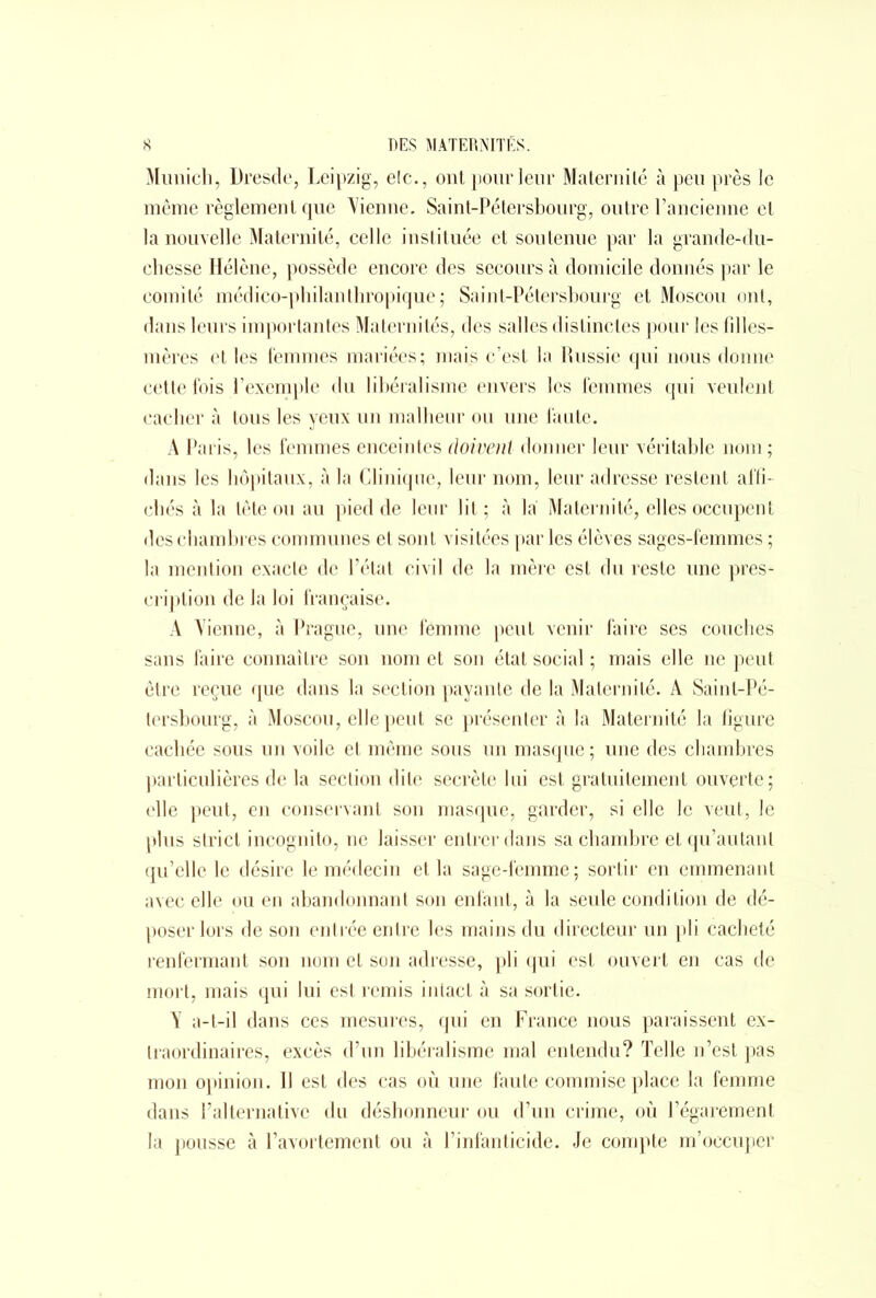 Munich, Dresde, Leipzig, elc., ont pour leur Maternité à peu près le même règlement que Vienne. Saint-Pétersbourg, outre l’ancienne et la nouvelle Maternité, celle instituée et soutenue par la grande-du- chesse Hélène, possède encore des secours à domicile donnés par le comité médico-philanthropique; Saint-Pétersbourg et Moscou ont, dans leurs importantes Maternités, des salles distinctes pour les filles- mères elles femmes mariées; mais c’est la Russie qui nous donne cette fois l’exemple du libéralisme envers les femmes qui veulent cacher à tous les yeux un malheur ou une faute. A Paris, les femmes enceintes doivent donner leur véritable nom ; dans les hôpitaux, à la Clinique, leur nom, leur adresse restent affi- chés à la tête ou au pied de leur lit ; cà la Maternité, elles occupent des chambres communes et sont visitées parles élèves sages-femmes ; la mention exacte de P état civil de la mère est du reste une pres- cription de la loi française. A Vienne, à Prague, une femme peut venir faire ses couches sans faire connaître son nom et son état social ; mais elle ne peut être reçue que dans la section payante de la Maternité. A Saint-Pé- tersbourg, à Moscou, elle peut se présenter à la Maternité la figure cachée sous un voile et même sous un masque ; une des chambres particulières de la section dite secrète lui est gratuitement ouverte; elle peut, en conservant son masque, garder, si elle le veut, le plus strict incognito, ne laisser entrer dans sa chambre et qu’au tant qu’elle le désire le médecin et la sage-lêmme; sortir en emmenant avec elle ou en abandonnant son enfant, à la seule condition de dé- poser lors de son entrée entre les mains du directeur un pli cacheté renfermant son nom et son adresse, pli qui est ouvert en cas de mort, mais qui lui est remis intact à sa sortie. V a-t-il dans ces mesures, qui en France nous paraissent ex- traordinaires, excès d’un libéralisme mal entendu? Telle n’est pas mon opinion. Il est des cas où une faute commise place la femme dans l’alternative du déshonneur ou d’un crime, où l’égarement la pousse à l’avortement ou à l’infanticide. Je compte m’occuper