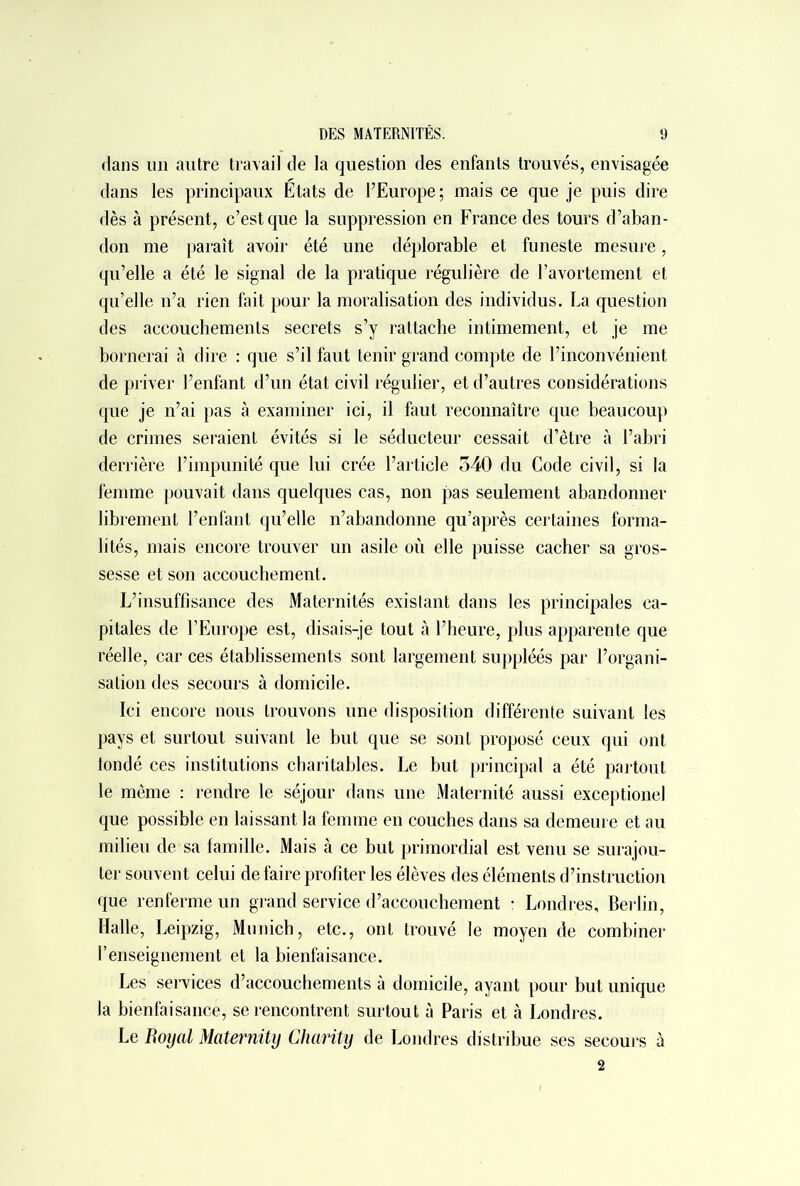 clans un autre travail de la question des enfants trouvés, envisagée dans les principaux Etats de l’Europe; mais ce que je puis dire dès à présent, c’est que la suppression en France des tours d’aban- don me paraît avoir été une déplorable et funeste mesure, qu’elle a été le signal de la pratique régulière de l’avortement et qu’elle n’a rien fait pour la moralisation des individus. La question des accouchements secrets s’y rattache intimement, et je me bornerai à dire : que s’il faut tenir grand compte de l’inconvénient de priver l’enfant d’un état civil régulier, et d’autres considérations que je n’ai pas à examiner ici, il faut reconnaître que beaucoup de crimes seraient évités si le séducteur cessait d’être à l’abri derrière l’impunité que lui crée l’article 340 du Code civil, si la femme pouvait dans quelques cas, non pas seulement abandonner librement l’enfant qu’elle n’abandonne qu’après certaines forma- lités, mais encore trouver un asile où elle puisse cacher sa gros- sesse et son accouchement. L’insuffisance des Maternités existant dans les principales ca- pitales de l’Europe est, disais-je tout à l’heure, plus apparente que réelle, car ces établissements sont largement suppléés par l’organi- sation des secours à domicile. Ici encore nous trouvons une disposition différente suivant les pays et surtout suivant le but que se sont proposé ceux qui ont tondé ces institutions charitables. Le but principal a été partout le même : rendre le séjour dans une Maternité aussi exceptionel que possible en laissant la femme en couches dans sa demeure et au milieu de sa famille. Mais à ce but primordial est venu se surajou- ter souvent celui de faire profiter les élèves des éléments d’instruction que renferme un grand service d’accouchement : Londres, Berlin, Halle, Leipzig, Munich, etc., ont trouvé le moyen de combiner renseignement et la bienfaisance. Les services d’accouchements à domicile, ayant pour but unique la bienfaisance, se rencontrent surtout à Paris et à Londres. Le Royal Maternity Charity de Londres distribue ses secours à 2