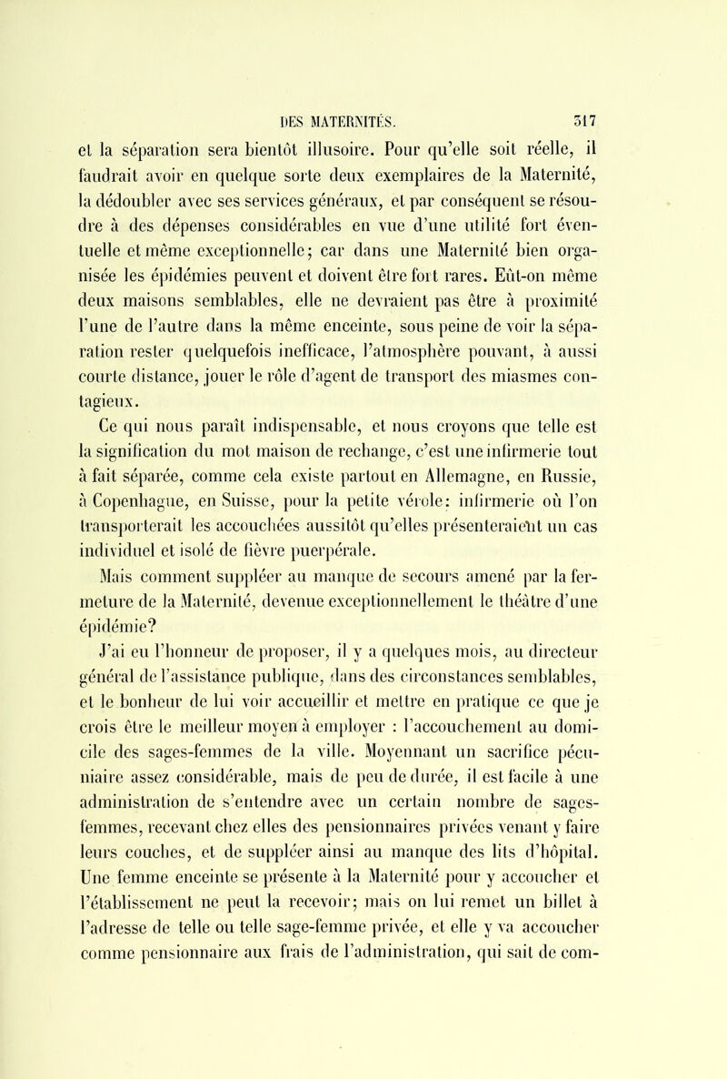 el la séparation sera bientôt illusoire. Pour qu’elle soit réelle, il faudrait avoir en quelque sorte deux exemplaires de la Maternité, la dédoubler avec ses services généraux, el par conséquent se résou- dre à des dépenses considérables en vue d’une utilité fort éven- tuelle et même exceptionnelle; car dans une Maternité bien orga- nisée les épidémies peuvent et doivent être fort rares. Eût-on même deux maisons semblables, elle ne devraient pas être à proximité l’une de l’autre dans la même enceinte, sous peine de voir la sépa- ration rester quelquefois inefficace, l’atmosphère pouvant, à aussi courte distance, jouer le rôle d’agent de transport des miasmes con- tagieux. Ce qui nous paraît indispensable, et nous croyons que telle est la signification du mot maison de rechange, c’est une infirmerie tout à fait séparée, comme cela existe partout en Allemagne, en Russie, à Copenhague, en Suisse, pour la petite vérole: infirmerie où l’on transporterait les accouchées aussitôt qu’elles présenteraient un cas individuel et isolé de fièvre puerpérale. Mais comment suppléer au manque de secours amené par la fer- meture de la Maternité, devenue exceptionnellement le théâtre d’une épidémie? J’ai eu l’honneur de proposer, il y a quelques mois, au directeur général de l’assistance publique, dans des circonstances semblables, et le bonheur de lui voir accueillir et mettre en pratique ce que je crois être le meilleur moyep à employer : l’accouchement au domi- cile des sages-femmes de la ville. Moyennant un sacrifice pécu- niaire assez considérable, mais de peu de durée, il est facile à une administration de s’entendre avec un certain nombre de sages- femmes, recevant chez elles des pensionnaires privées venant y faire leurs couches, et de suppléer ainsi au manque des lits d’hôpital. Une femme enceinte se présente à la Maternité pour y accoucher et l’établissement ne peut la recevoir; mais on lui remet un billet à l’adresse de telle ou telle sage-femme privée, et elle y va accoucher comme pensionnaire aux frais de l’administration, qui sait de com-