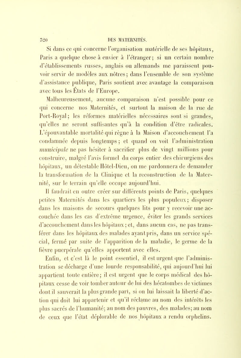 Si dans ce qui concerne l’organisation matérielle de ses hôpitaux, Paris a quelque chose à envier à l’étranger; si un certain nombre d’établissements russes, anglais ou allemands me paraissent pou- voir servir de modèles aux nôtres ; dans l’ensemble de son système d’assistance publique, Paris soutient avec avantage la comparaison avec tous les Etals de l’Europe. Malheureusement, aucune comparaison n’est possible pour ce qui concerne nos Maternités, et surtout la maison de la rue de Port-Royal ; les réformes matérielles nécessaires sont si grandes, qu’elles ne seront suffisantes qu’à la condition d’être radicales. L’épouvantable mortalité qui règne à la Maison d’accouchement l’a condamnée depuis longtemps; et quand on voit l’administration municipale ne pas hésiter à sacrifier plus de vingt millions pour construire, malgré l’avis formel du corps entier des chirurgiens des hôpitaux, un détestable Hôtel-Dieu, on me pardonnera de demander la transformation de la Clinique et la reconstruction de la Mater- nité, sur le terrain qu’elle occupe aujourd’hui. Il faudrait en outre créer sur différents points de Paris, quelques petites Maternités dans les quartiers les plus populeux; disposer dans les maisons de secours quelques lits pour y recevoir une ac- couchée dans les cas d’extrême urgence, éviter les grands services d’accouchement dans les hôpitaux ; et, dans aucun cas, ne pas trans- férer dans les hôpitaux des malades ayant pris, dans un service spé- cial, fermé par suite de l’apparition de la maladie, le germe de la fièvre puerpérale qu’elles apportent avec elles. Enfin, et c’est là le point essentiel, il est urgent que l’adminis- tration se décharge d’une lourde responsabilité, qui aujourd’hui lui appartient toute entière; il est urgent que le corps médical des hô- pitaux cesse de voir tomber autour de lui des hécatombes de victimes dont il sauverait la plus grande part, si on lui laissait la liberté d’ac- tion qui doit lui appartenir et qu’il réclame au nom des intérêts les plus sacrés de rhumanité; au nom des pauvres, des malades; au nom de ceux que l’état déplorable de nos hôpitaux a rendu orphelins.