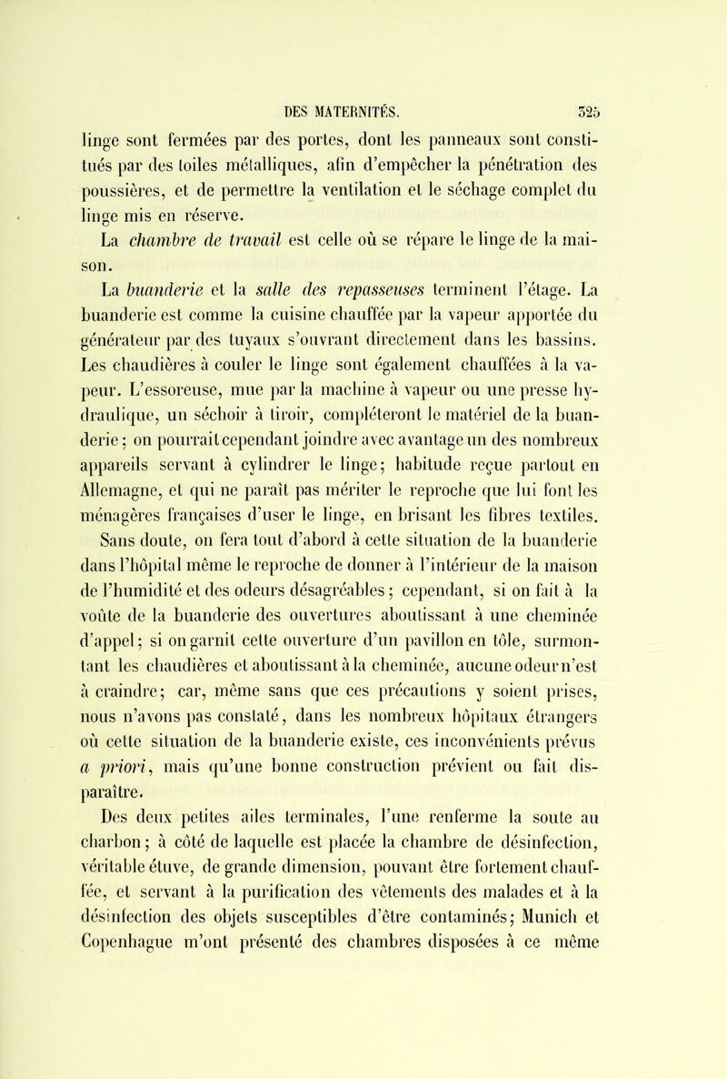 linge sont fermées par des portes, dont les panneaux sont consti- tués par des toiles métalliques, afin d’empêcher la pénétration des poussières, et de permettre la ventilation et le séchage complet du linge mis en réserve. La chambre de travail est celle où se répare le linge de la mai- son. La buanderie et la salle des repasseuses terminent l’étage. La buanderie est comme la cuisine chauffée par la vapeur apportée du générateur par des tuyaux s’ouvrant directement dans les bassins. Les chaudières à couler le linge sont également chauffées à la va- peur. L’essoreuse, mue par la machine à vapeur ou une presse hy- draulique, un séchoir à tiroir, compléteront le matériel de la buan- derie : on pourrait cependant joindre avec avantage un des nombreux appareils servant à cvlindrer le linge; habitude reçue partout en Allemagne, et qui ne paraît pas mériter le reproche que lui font les ménagères françaises d’user le linge, en brisant les fibres textiles. Sans doute, on fera tout d’abord à cette situation de la buanderie dans l’hôpital même le reproche de donner à l’intérieur de la maison de l’humidité et des odeurs désagréables ; cependant, si on fait à la voûte de la buanderie des ouvertures aboutissant à une cheminée d’appel ; si on garnit cette ouverture d’un pavillon en tôle, surmon- tant les chaudières et aboutissant à la cheminée, aucune odeur n’est cà craindre; car, même sans que ces précautions y soient prises, nous n’avons pas constaté, dans les nombreux hôpitaux étrangers où cette situation de la buanderie existe, ces inconvénients prévus a priori, mais qu’une bonne construction prévient ou fait dis- paraître. Des deux petites ailes terminales, l’une renferme la soute au charbon; à côté de laquelle est placée la chambre de désinfection, véritable étuve, de grande dimension, pouvant être fortement chauf- fée, et servant à la purification des vêtements des malades et à la désinfection des objets susceptibles d’être contaminés; Munich et Copenhague m’ont présenté des chambres disposées à ce même