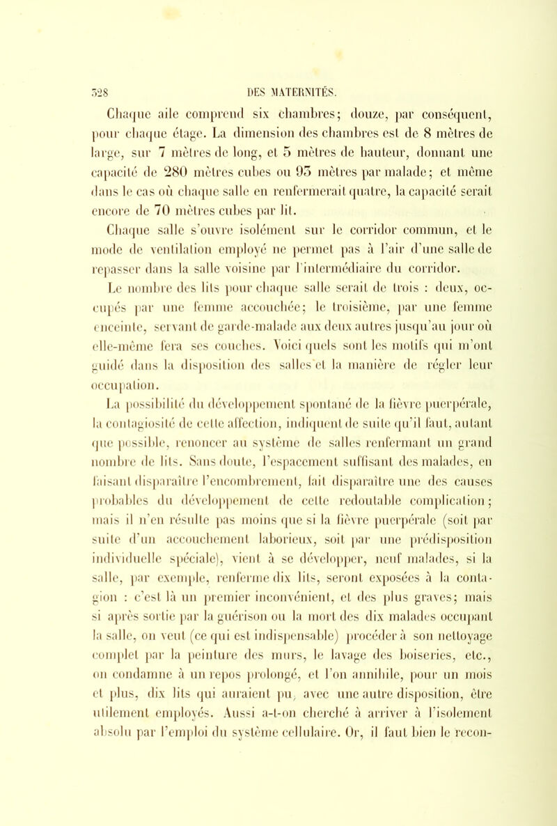 Chaque aile comprend six chambres; douze, par conséquent, pour chaque étage. La dimension des chambres est de 8 mètres de large, sur 7 mètres de long, et 5 mètres de hauteur, donnant une capacité de 280 mètres cubes ou 95 mètres par malade ; et meme dans le cas où chaque salle en renfermerait quatre, la capacité serait encore de 70 mètres cubes par lit. Chaque salle s’ouvre isolément sur le corridor commun, et le mode de ventilation employé ne permet pas à l’air d’une salle de repasser dans la salle voisine par T intermédiaire du corridor. Le nombre des lits pour chaque salle serait de trois : deux, oc- cupés par une femme accouchée; le troisième, par une femme enceinte, servant de garde-malade aux deux autres jusqu’au jour où elle-même fera ses couches. Voici quels sont les motifs qui m’ont guidé dans la disposition des salles'ct la manière de régler leur occupation. La possibilité du développement spontané de la fièvre puerpérale, la contagiosité de celte affection, indiquent de suite qu’il faut, autant que possible, renoncer au système de salles renfermant un grand nombre de lits. Sans doute, l’espacement suffisant des malades, en faisant disparaître l’encombrement, fait disparaître une des causes probables du développement de celte redoutable complication; mais il n’en résulte pas moins que si la fièvre puerpérale (soit par suite d’un accouchement laborieux, soit par une prédisposition individuelle spéciale), vient à se développer, neuf malades, si la salle, par exemple, renferme dix lits, seront exposées à la conta- gion : c’est là un premier inconvénient, et des plus graves; mais si après sortie par la guérison ou la mort des dix malades occupant la salle, on veut (ce qui est indispensable) procédera son nettoyage complet par la peinture des murs, le lavage des boiseries, etc., on condamne à un repos prolongé, et l’on annihile, pour un mois et plus, dix lits qui auraient pu; avec une autre disposition, cire utilement employés. Aussi a-t-on cherché à arriver à l’isolement absolu par l’emploi du système cellulaire. Or, il faut bien le recon-