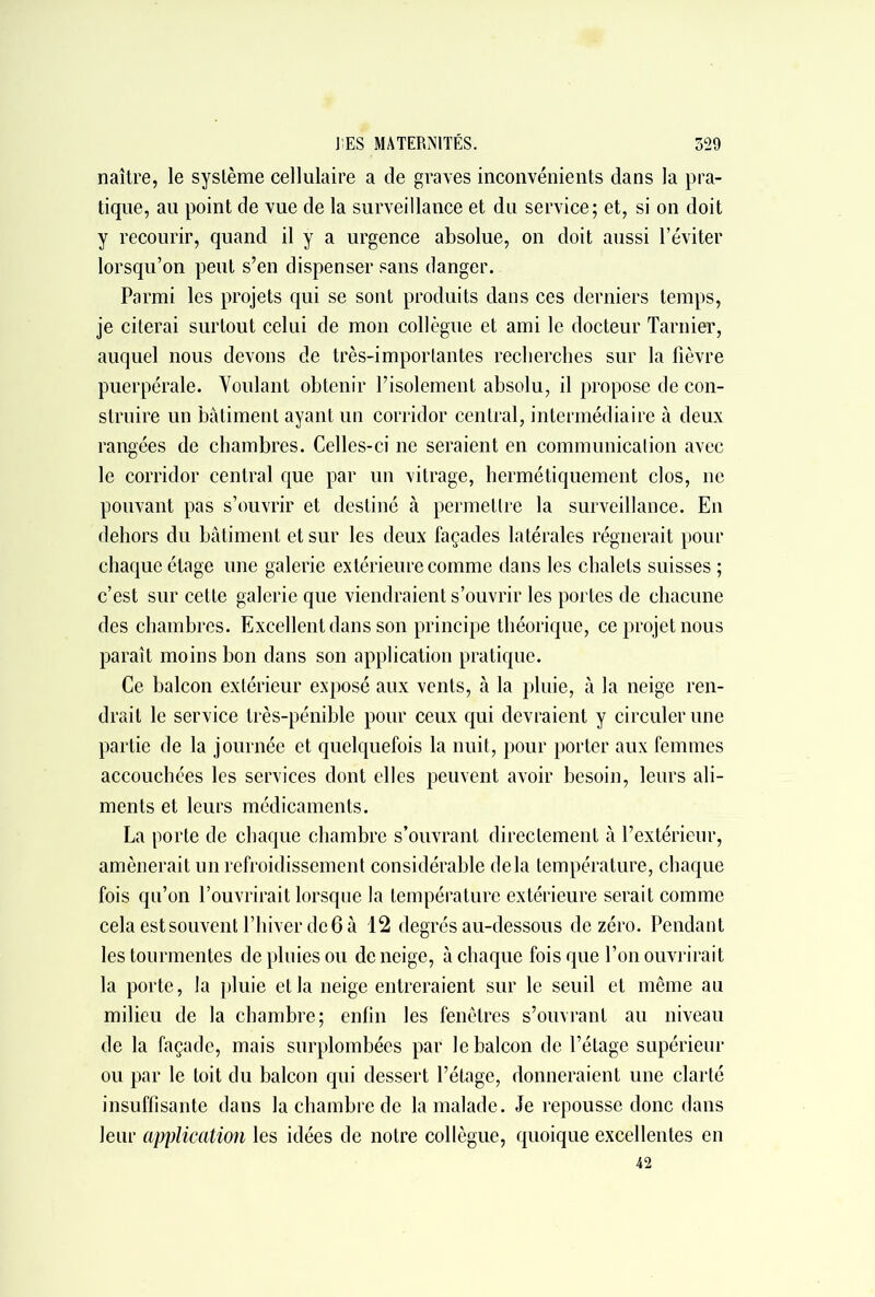 naître, le système cellulaire a de graves inconvénients dans la pra- tique, au point de vue de la surveillance et du service; et, si on doit y recourir, quand il y a urgence absolue, on doit aussi l’éviter lorsqu’on peut s’en dispenser sans danger. Parmi les projets qui se sont produits dans ces derniers temps, je citerai surtout celui de mon collègue et ami le docteur Tarnier, auquel nous devons de très-importantes recherches sur la fièvre puerpérale. Voulant obtenir l’isolement absolu, il propose de con- struire un bâtiment ayant un corridor central, intermédiaire à deux rangées de chambres. Celles-ci ne seraient en communication avec le corridor central que par un xitrage, hermétiquement clos, ne pouvant pas s’ouvrir et destiné à permettre la surveillance. En dehors du bâtiment et sur les deux façades latérales régnerait pour chaque étage une galerie extérieure comme dans les chalets suisses ; c’est sur cette galerie que viendraient s’ouvrir les portes de chacune des chambres. Excellent dans son principe théorique, ce projet nous paraît moins bon dans son application pratique. Ce balcon extérieur exposé aux vents, à la pluie, à la neige ren- drait le service très-pénible pour ceux qui devraient y circuler une partie de la journée et quelquefois la nuit, pour porter aux femmes accouchées les services dont elles peuvent avoir besoin, leurs ali- ments et leurs médicaments. La porte de chaque chambre s’ouvrant directement à l’extérieur, amènerait un refroidissement considérable delà température, chaque fois qu’on l’ouvrirait lorsque la température extérieure serait comme celaestsouventrhiverde6à 12 degrés au-dessous de zéro. Pendant les tourmentes de pluies ou de neige, à chaque fois que l’on ouvrirait la porte, la pluie et la neige entreraient sur le seuil et même au milieu de la chambre; enfin les fenêtres s’ouvrant au niveau de la façade, mais surplombées par le balcon de l’étage supérieur ou par le toit du balcon qui dessert l’étage, donneraient une clarté insuffisante dans la chambre de la malade. Je repousse donc dans leur application les idées de notre collègue, quoique excellentes en 42