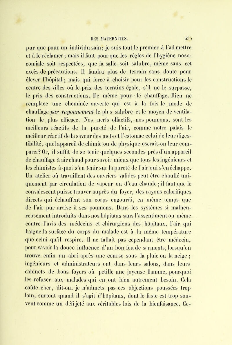 pur que pour un individu sain; je suis tout le premier à l’admettre et à le réclamer; mais il faut pour que les règles de l’hygiène noso- comiale soit respectées, que la salle soit salubre, même sans cet excès de précautions. Il faudra plus de terrain sans doute pour élever l’hôpital ; mais qui force à choisir pour les constructions le centre des villes où le prix des terrains égale, s’il ne le surpasse, le prix des constructions. De même pourrie chauffage. Rien ne remplace une cheminée ouverte qui est à la fois le mode de chauffage par rayonnement le plus salubre et le moyen de ventila- tion le plus efficace. Nos nerfs olfactifs, nos poumons, sont les meilleurs réactifs de la pureté de l’air, comme notre palais le meilleur réactif delà saveur des mets et l’estomac celui de leur diges- tibilité, quel appareil de chimie ou de physique oserait-on leur com- parer? Or, il suffît de se tenir quelques secondes près d’un appareil de chauffage à air chaud pour savoir mieux que tous les ingénieurs et les chimistes à quoi s’en tenir sur la pureté de l’air qui s’en échappe. Un atelier où travaillent des ouvriers valides peut être chauffé uni- quement par circulation de vapeur ou d’eau chaude; il faut que le convalescent puisse trouver auprès du foyer, des rayons calorifiques directs qui échauffent son corps engourdi, en même temps que de l’air pur arrive à ses poumons. Dans les systèmes si malheu- reusement introduits dans nos hôpitaux sans l’assentiment ou même contre l’avis des médecins et chirurgiens des hôpitaux, l’air qui baigne la surface du corps du malade est à la même température que celui qu’il respire. Il ne fallait pas cependant être médecin, pour savoir la douce influence d’un bon feu de sarments, lorsqu’on trouve enfin un abri après une course sous la pluie ou la neige ; ingénieurs et administrateurs ont dans leurs salons, dans leurs cabinets de bons foyers où pétillé une joyeuse flamme, pourquoi les refuser aux malades qui en ont bien autrement besoin. Cela coûte cher, dit-on, je n’admets pas ces objections poussées trop loin, surtout quand il s’agit d’hôpitaux, dont le faste est trop sou- vent comme un défi jeté aux véritables lois de la bienfaisance. Ce-