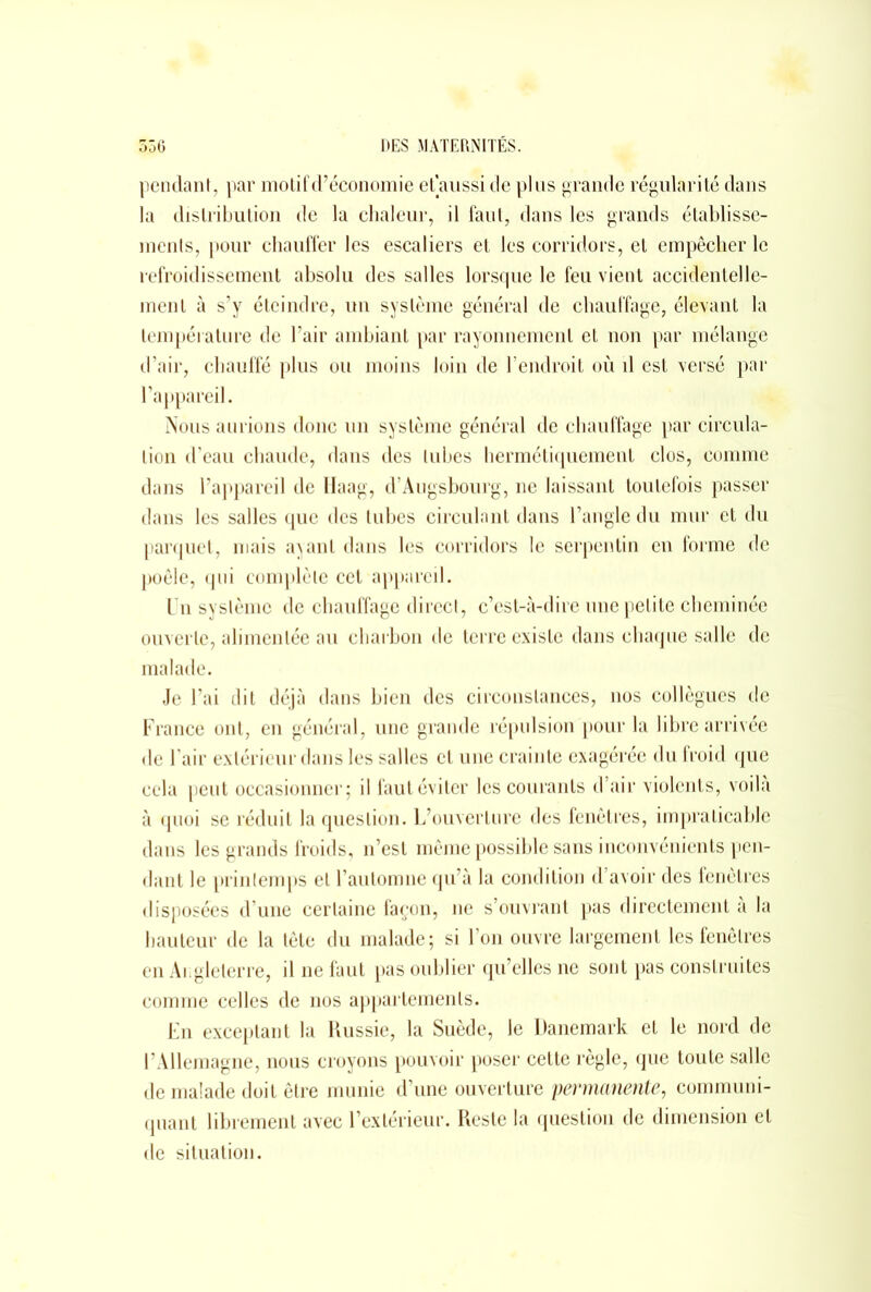 pendant, par motif d’économie et aussi de plus grande régularité dans la distribution de la chaleur, il faut, dans les grands établisse- ments, pour chauffer les escaliers et les corridors, et empêcher le refroidissement absolu des salles lorsque le feu vient accidentelle- ment à s’y éteindre, un système général de chauffage, élevant la température de l’air ambiant par rayonnement et non par mélange d’air, chauffé plus ou moins loin de l’endroit où il est versé par l’appareil. Nous aurions donc un système général de chauffage par circula- tion d’eau chaude, dans des tubes hermétiquement clos, comme dans l’appareil de Haag, d’Augsbourg, ne laissant toutefois passer dans les salles que des tubes circulant dans l’angle du mur et du parquet, mais ayant dans les corridors le serpentin en forme de poêle, qui complète cet appareil. Un système de chauffage direct, c’est-à-dire une petite cheminée ouverte, alimentée au charbon de terre existe dans chaque salle de malade. Je l’ai dit déjà dans bien des circonstances, nos collègues de France ont, en général, une grande répulsion pour la libre arrivée de l’air extérieur dans les salles et une crainte exagérée du froid que cela peut occasionner; il faut éviter les courants d’air violents, voilà à quoi se réduit la question. L’ouverture des fenêtres, impraticable dans les grands froids, n’est même possible sans inconvénients pen- dant le prinlemps et l’automne qu’à la condition d’avoir des fenêtres disposées d’une certaine façon, ne s’ouvrant pas directement à la hauteur de la tête du malade; si l’on ouvre largement les fenêtres en Angleterre, il ne faut pas oublier qu’elles ne sont pas construites comme celles de nos appartements. En exceptant la Russie, la Suède, le Danemark et le nord de l’Allemagne, nous croyons pouvoir poser cette règle, que toute salle de malade doit être munie d’une ouverture permanente, communi- quant librement avec l’extérieur. Reste la question de dimension et de situation.