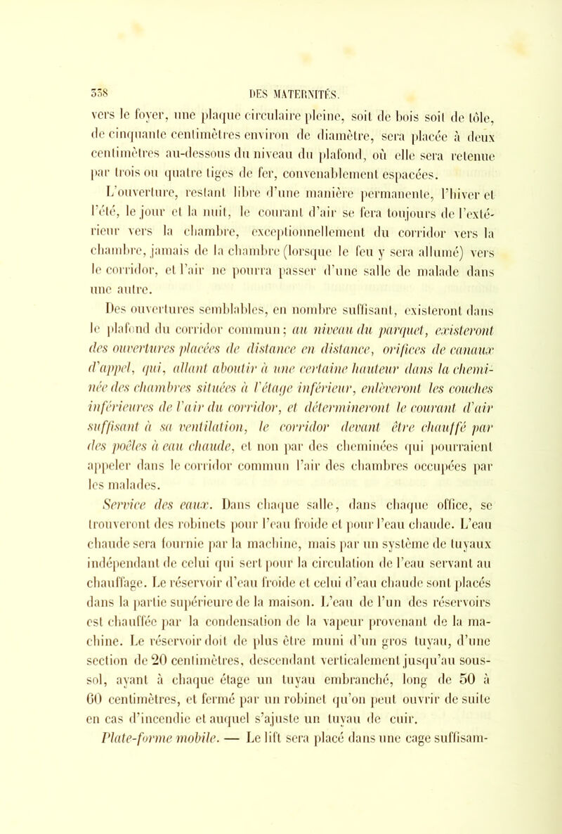 vers le foyer, une plaque circulaire pleine, soit de bois soit de tôle, de cinquante centimètres environ de diamètre, sera placée à deux centimètres au-dessous du niveau du plafond, où elle sera retenue par trois ou quatre tiges de fer, convenablement espacées. L’ouverture, restant libre d’une manière permanente, l’hiver et l’été, le jour et la nuit, le courant d’air se fera toujours de l’exté- rieur vers la chambre, exceptionnellement du corridor vers la chambre, jamais de la chambre (lorsque le feu y sera allumé) vers le corridor, et l’air ne pourra passer d’une salle de malade dans une autre. Des ouvertures semblables, en nombre suffisant, existeront dans le plafond du corridor commun; au niveau du parquet, existeront des ouvertures placées de distance en distance, orifices de canaux d'appel, qui, allant aboutir à une certaine hauteur dans la chemi- née des chambres situées à l'étage inférieur, enlèveront les couches inférieures de l'air du corridor, et détermineront le courant d'air suffisant à sa ventilation, le corridor devant être chauffé par des poêles à eau chaude, et non par des cheminées qui pourraient appeler dans le corridor commun l’air des chambres occupées par les malades. Service des eaux. Dans chaque salle, dans chaque office, se trouveront des robinets pour l’eau froide et pour l’eau chaude. L’eau chaude sera fournie par la machine, mais par un système de tuyaux indépendant de celui qui sert pour la circulation de l’eau servant au chauffage. Le réservoir d’eau froide et celui d’eau chaude sont placés dans la partie supérieure de la maison. L’eau de l’un des réservoirs est chauffée par la condensation de la vapeur provenant de la ma- chine. Le réservoir doit de plus être muni d’un gros tuyau, d’une section de 20 centimètres, descendant verticalement jusqu’au sous- sol, ayant à chaque étage un tuyau embranché, long de 50 à GO centimètres, et fermé par un robinet qu’on peut ouvrir de suite en cas d’incendie et auquel s’ajuste un tuyau de cuir. Plate-forme mobile. — Le lift sera placé dans une cage suffisam-