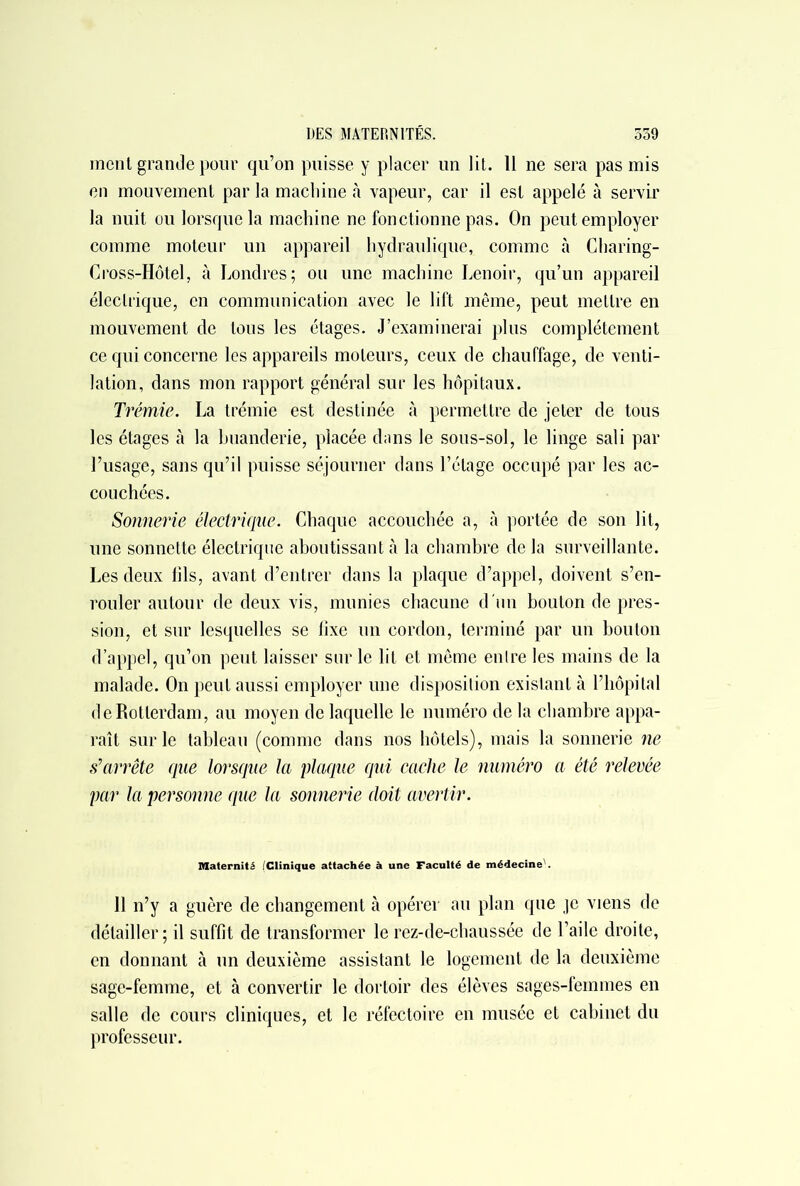 ment grande pour qu’on puisse y placer un lit. 11 ne sera pas mis en mouvement par la machine à vapeur, car il est appelé à servir la nuit ou lorsque la machine ne fonctionne pas. On peut employer comme moteur un appareil hydraulique, comme à Charing- Cross-Hôtel, à Londres; ou une machine Lenoir, qu’un appareil électrique, en communication avec le lift même, peut mettre en mouvement de tous les étages. J’examinerai plus complètement ce qui concerne les appareils moteurs, ceux de chauffage, de venti- lation, dans mon rapport général sur les hôpitaux. Trémie. La trémie est destinée à permettre de jeter de tous les étages à la buanderie, placée dans le sous-sol, le linge sali par l’usage, sans qu’il puisse séjourner dans l’étage occupé par les ac- couchées. Sonnerie électrique. Chaque accouchée a, à portée de son lit, une sonnette électrique aboutissant à la chambre de la surveillante. Les deux fils, avant d’entrer dans la plaque d’appel, doivent s’en- rouler autour de deux vis, munies chacune d'un bouton de pres- sion, et sur lesquelles se lixe un cordon, terminé par un bouton d’appel, qu’on peut laisser sur le lit et même entre les mains de la malade. On peut aussi employer une disposition existant à l’hôpital de Rotterdam, au moyen de laquelle le numéro de la chambre appa- raît sur le tableau (comme dans nos hôtels), mais la sonnerie ne s’arrête que lorsque la plaque qui cache le numéro a été relevée par la personne que la sonnerie doit avertir. Maternité (Clinique attachée à une Faculté de médecine'. 11 n’y a guère de changement à opérer au plan que je viens de détailler ; il suffit de transformer le rez-de-chaussée de l’aile droite, en donnant à un deuxième assistant le logement de la deuxième sage-femme, et à convertir le dortoir des élèves sages-femmes en salle de cours cliniques, et le réfectoire en musée et cabinet du professeur.