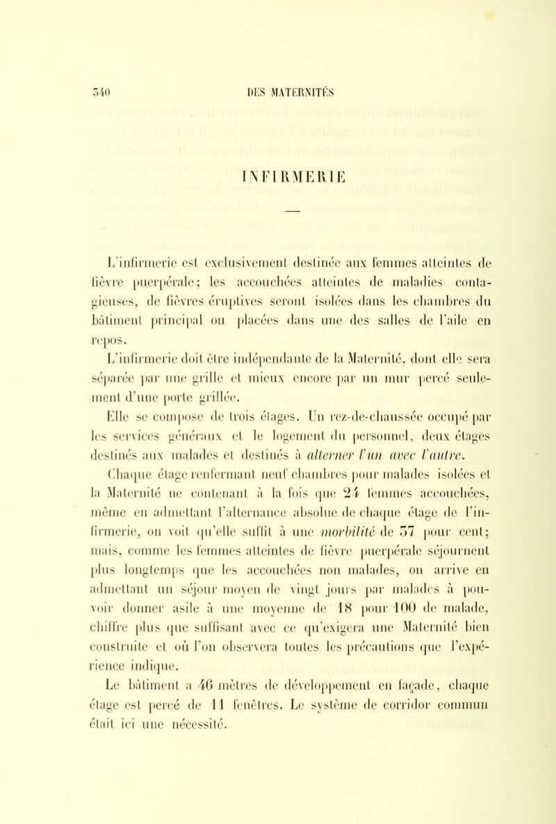 INFIRMERIE L'infirmerie est exclusivement destinée aux femmes atteintes de fièvre puerpérale; les accouchées atteintes de maladies conta- gieuses, de fièvres éruptives seront isolées dans les chambres du bâtiment principal ou placées dans une des salles de l’aile en repos. L’infirmerie doit être indépendante de la Maternité, dont elle sera séparée par une grille et mieux encore par un mur percé seule- ment d’une porte grillée. Elle se compose de trois étages. Un rez-de-chaussée occupé par les services généraux et le logement du personnel, deux étages destinés aux malades et destinés à alterner l’un avec Vautre. Chaque étage renfermant neuf chambres pour malades isolées et la Maternité ne contenant à la fois que 24 lèmmes accouchées, même en admettant l’alternance absolue de chaque étage de l’in- firmerie, on voit qu’elle suffit à une morbüité de o7 pour cent; mais, comme les femmes atteintes de fièvre puerpérale séjournent plus longtemps que les accouchées non malades, on arrive en admettant un séjour moyen de vingt jours par malades à pou- voir donner asile à une moyenne de 18 pour 100 de malade, chiffre plus que suffisant avec ce qu’exigera une Maternité bien construite et où l’on observera toutes les précautions que l’expé- rience indique. Le bâtiment a 46 mètres de développement en façade, chaque étage est percé de 11 fenêtres. Le système de corridor commun était ici une nécessité.