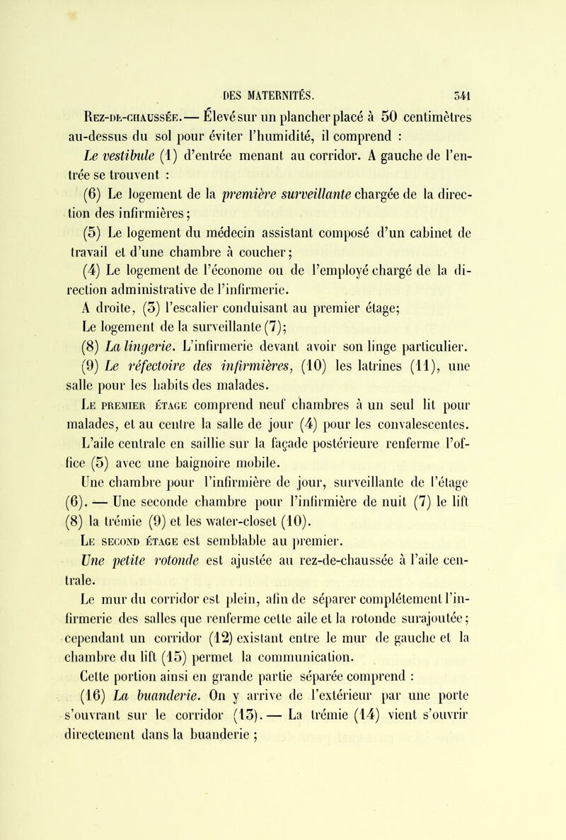 Rez-de-chaussée.— Elevé sur un plancher placé à 50 centimètres au-dessus du sol pour éviter l’humidité, il comprend : Le vestibule (1) d’entrée menant au corridor. A gauche de l’en- trée se trouvent : (6) Le logement de la première surveillante chargée de la direc- tion des infirmières ; (5) Le logement du médecin assistant composé d’un cabinet de travail et d’une chambre «à coucher; (4) Le logement de l’économe ou de l’employé chargé de la di- rection administrative de l’infirmerie. À droite, (3) l’escalier conduisant au premier étage; Le logement de la surveillante (7); (8) La lingerie. L’infirmerie devant avoir son linge particulier. (9) Le réfectoire des infirmières, (10) les latrines (11), une salle pour les habits des malades. Le premier étage comprend neuf chambres à un seul lit pour malades, et au centre la salle de jour (4) pour les convalescentes. L’aile centrale en saillie sur la façade postérieure renferme l’of- fice (5) avec une baignoire mobile. Une chambre pour l’infirmière de jour, surveillante de l’étage (6). — Une seconde chambre pour l’infirmière de nuit (7) le lift (8) la trémie (9) et les waler-closet (10). Le second étage est semblable au premier. Une petite rotonde est ajustée au rez-de-chaussée à l’aile cen- trale. Le mur du corridor est plein, afin de séparer complètement l’in- firmerie des salles que renferme cette aile et la rotonde surajoutée ; cependant un corridor (12) existant entre le mur de gauche et la chambre du lift (15) permet la communication. Cette portion ainsi en grande partie séparée comprend : (16) La buanderie. On y arrive de l’extérieur par une porte s’ouvrant sur le corridor (13).— La trémie (14) vient s’ouvrir directement dans la buanderie ;