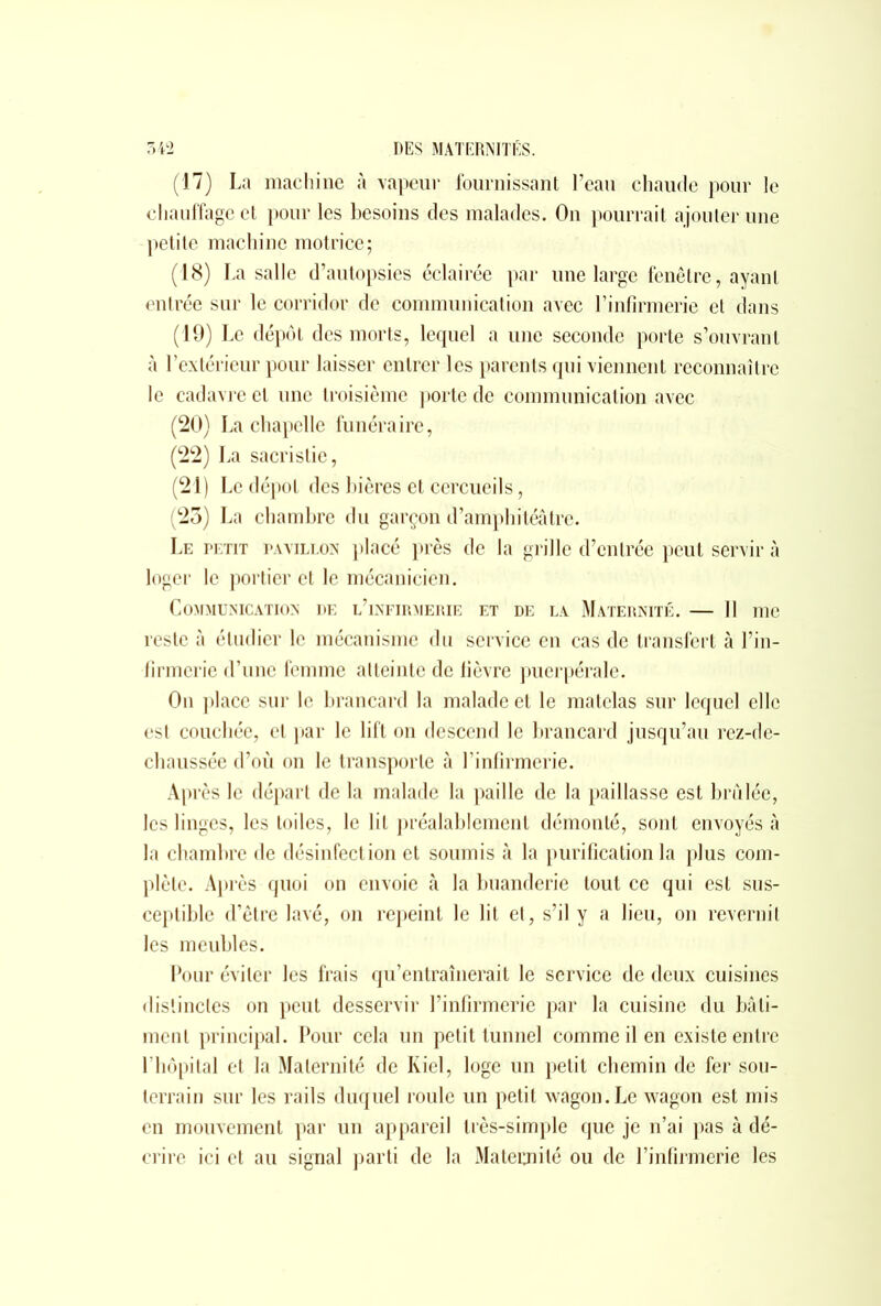 (17) La machine à vapeur fournissant l’eau chaude pour le chauffage et pour les besoins des malades. On pourrait ajouter une petite machine motrice; (18) La salle d’autopsies éclairée par une large fenêtre, ayant entrée sur le corridor de communication avec l’infirmerie et dans (19) Le dépôt des morts, lequel a une seconde porte s’ouvrant à l’extérieur pour laisser entrer les parents qui viennent reconnaître le cadavre et une troisième porte de communication avec (20) Lachapelle funéraire, (22) La sacristie, (21) Le dépôt des bières et cercueils, (23) La chambre du garçon d’amphitéâtre. Le petit pavillon placé près de la grille d’entrée peut servir à loger le portier et le mécanicien. Communication de l’infirmerie et de la Maternité. — Il me reste à étudier le mécanisme du service en cas de transfert à l’in- firmerie d’une femme atteinte de fièvre puerpérale. On place sur le brancard la malade et le matelas sur lequel elle est couchée, et par le lift on descend le brancard jusqu’au rez-de- chaussée d’où on le transporte à l’infirmerie. Après le départ de la malade la paille de la paillasse est brûlée, les linges, les toiles, le lit préalablement démonté, sont envoyés à la chambre de désinfection et soumis à la purification la plus com- plète. Après quoi on envoie à la buanderie tout ce qui est sus- ceptible d’être lavé, on repeint le lit et, s’il y a lieu, on revernit les meubles. Pour éviter les frais qu’entraînerait le service de deux cuisines distinctes on peut desservir l’infirmerie par la cuisine du bâti- ment principal. Pour cela un petit tunnel comme il en existe entre l’hôpital et la Maternité de Kiel, loge un petit chemin de fer sou- terrain sur les rails duquel roule un petit wagon. Le wagon est mis en mouvement par un appareil très-simple que je n’ai pas à dé- crire ici et au signal parti de la Maternité ou de l’infirmerie les