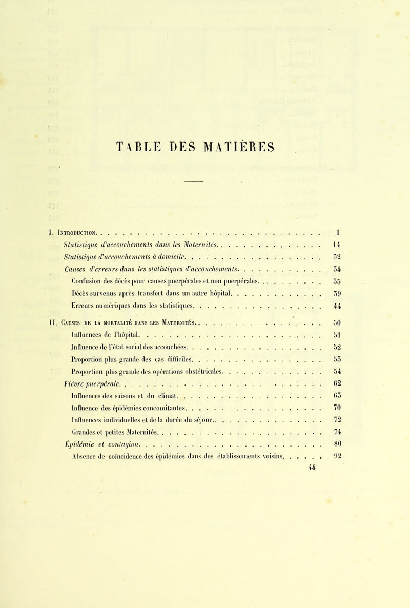 TABLE DES MATIÈRES I. Introduction 1 Statistique d'accouchements dans les Maternités. 14 Statistique d’accouchements à domicile 52 Causes d'erreurs dans les statistiques d'accouchements 34 Confusion des décès pour causes puerpérales et non puerpérales 55 Décès survenus après transfert dans un autre hôpital 39 Erreurs numériques dans les statistiques 44 II. Causes de la mortalité dans les Maternités 50 Influences de l'hôpital 51 Influence de l’état social des accouchées 52 Proportion plus grande des cas difficiles 53 Proportion plus grande des opérations obstétricales. . . . 54 Fièvre puerpérale. . : . . . 62 Influences des saisons et du climat 65 Influence des épidémies concomitantes 70 Influences individuelles et de la durée du séjour 72 Grandes et petites Maternités 74 Épidémie et contagion 80 Absence de coïncidence des épidémies dans des établissements voisins 92 44