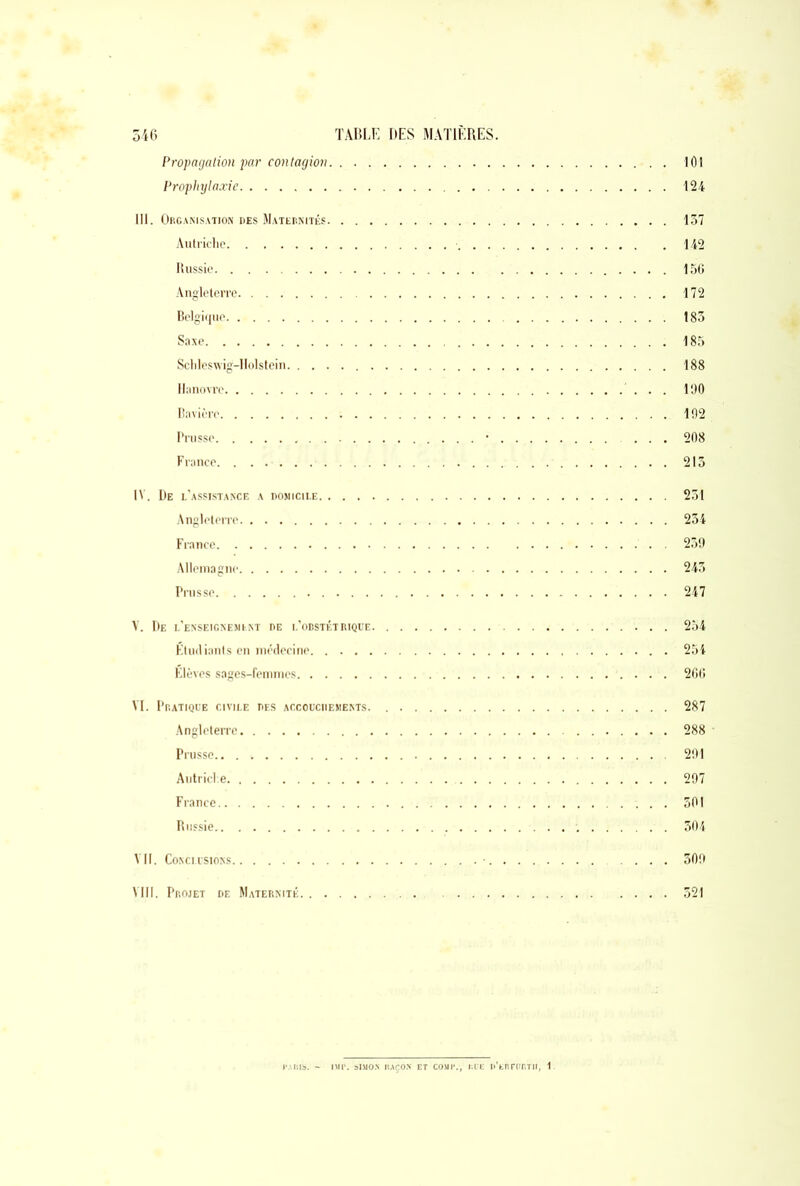 Propagation par contagion 101 Proplnjlaxie 124 III. Organisation des Maternités 137 Autriche 142 Russie 156 Angleterre 172 Belgique 183 Saxe 185 Schleswig-Holstein 188 Hanovre 100 Bavière 192 Prusse . . • 208 France. 213 IV. De l’assistance a domicile 231 Angleterre 234 France . 259 Allemagne 245 Prusse 247 V. De l’enseignement de l’obstétrique 254 Etudiants en médecine 254 Elèves sages-femmes 266 VI. Pratique civile des accouchements. 287 Angleterre 288 ■ Prusse 291 Autriche 297 France 501 Russie 304 Vil. Conclusions 309 VIII. Projet de Maternité 321 f'AlSlS. - IMI*. SIMON ItAÇO.V ET COMI\, Itb'E O’tnnrftTlf, 1