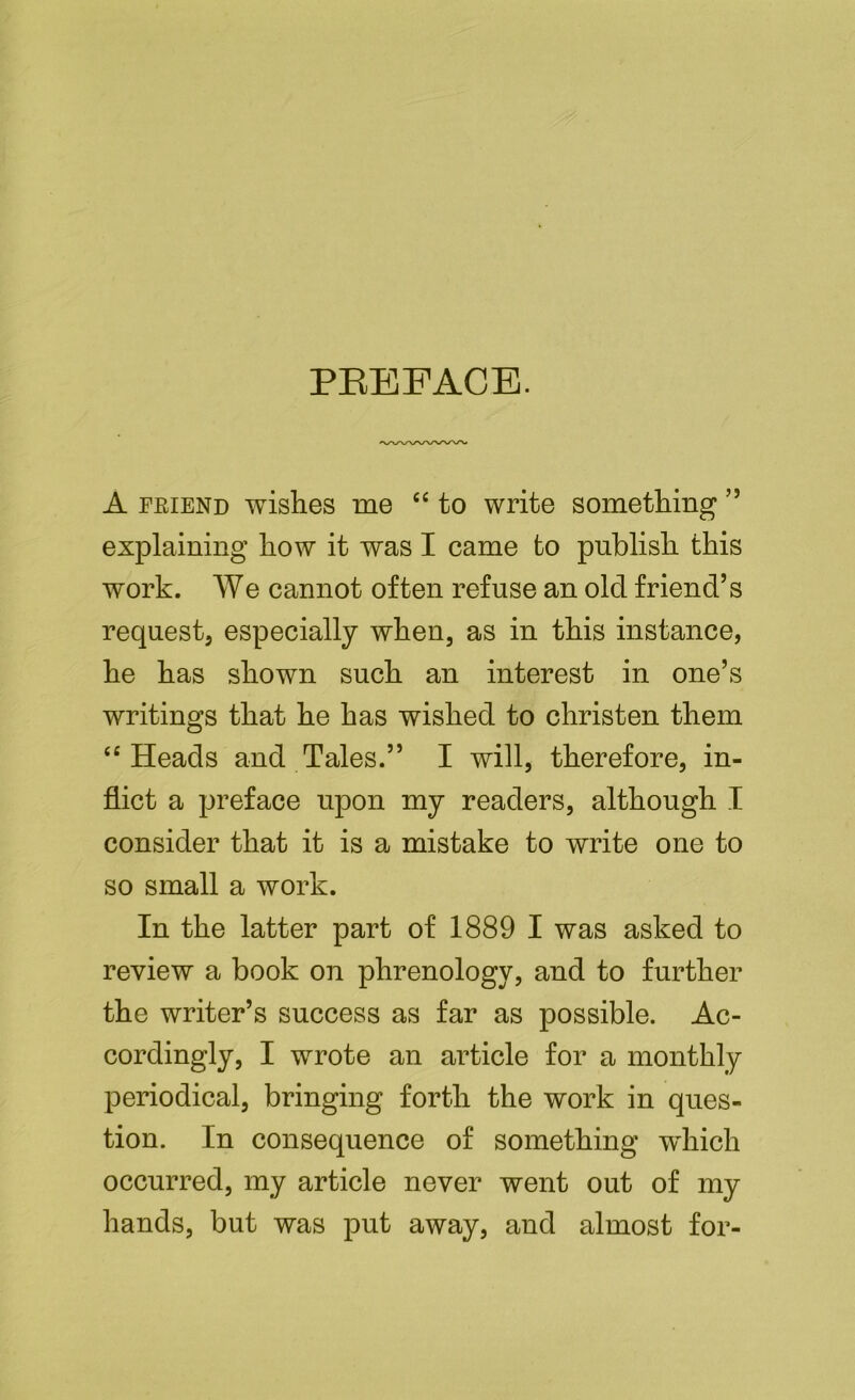 PREFACE. A friend wishes me “ to write something ” explaining how it was I came to publish this work. We cannot often refuse an old friend’s request, especially when, as in this instance, he has shown such an interest in one’s writings that he has wished to christen them “ Heads and Tales.” I will, therefore, in- flict a preface upon my readers, although I consider that it is a mistake to write one to so small a work. In the latter part of 1889 I was asked to review a book on phrenology, and to further the writer’s success as far as possible. Ac- cordingly, I wrote an article for a monthly periodical, bringing forth the work in ques- tion. In consequence of something which occurred, my article never went out of my hands, but was put away, and almost for-