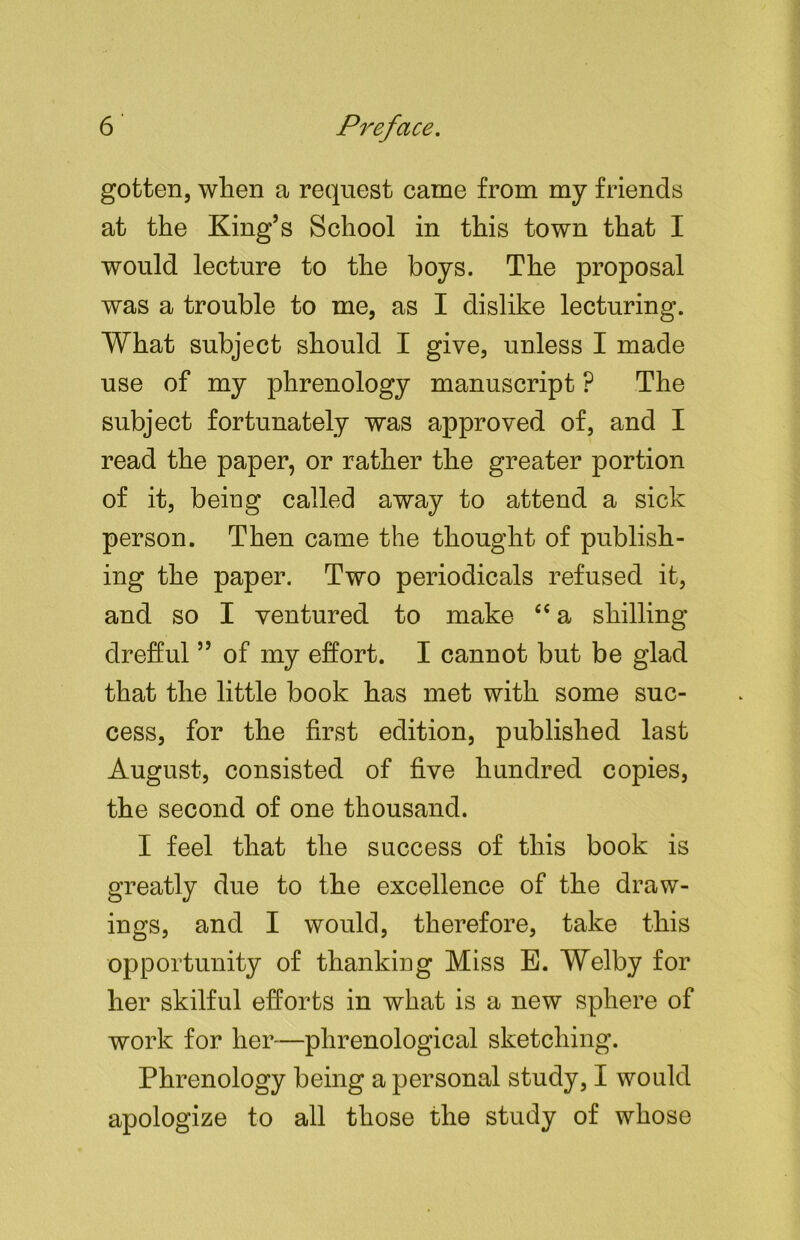 gotten, when a request came from my friends at the King’s School in this town that I would lecture to the boys. The proposal was a trouble to me, as I dislike lecturing. What subject should I give, unless I made use of my phrenology manuscript ? The subject fortunately was approved of, and I read the paper, or rather the greater portion of it, being called away to attend a sick person. Then came the thought of publish- ing the paper. Two periodicals refused it, and so I ventured to make fiC a shilling drefful ” of my effort. I cannot but be glad that the little book has met with some suc- cess, for the first edition, published last August, consisted of five hundred copies, the second of one thousand. I feel that the success of this book is greatly due to the excellence of the draw- ings, and I would, therefore, take this opportunity of thanking Miss E. Welby for her skilful efforts in what is a new sphere of work for her—phrenological sketching. Phrenology being a personal study, I would apologize to all those the study of whose