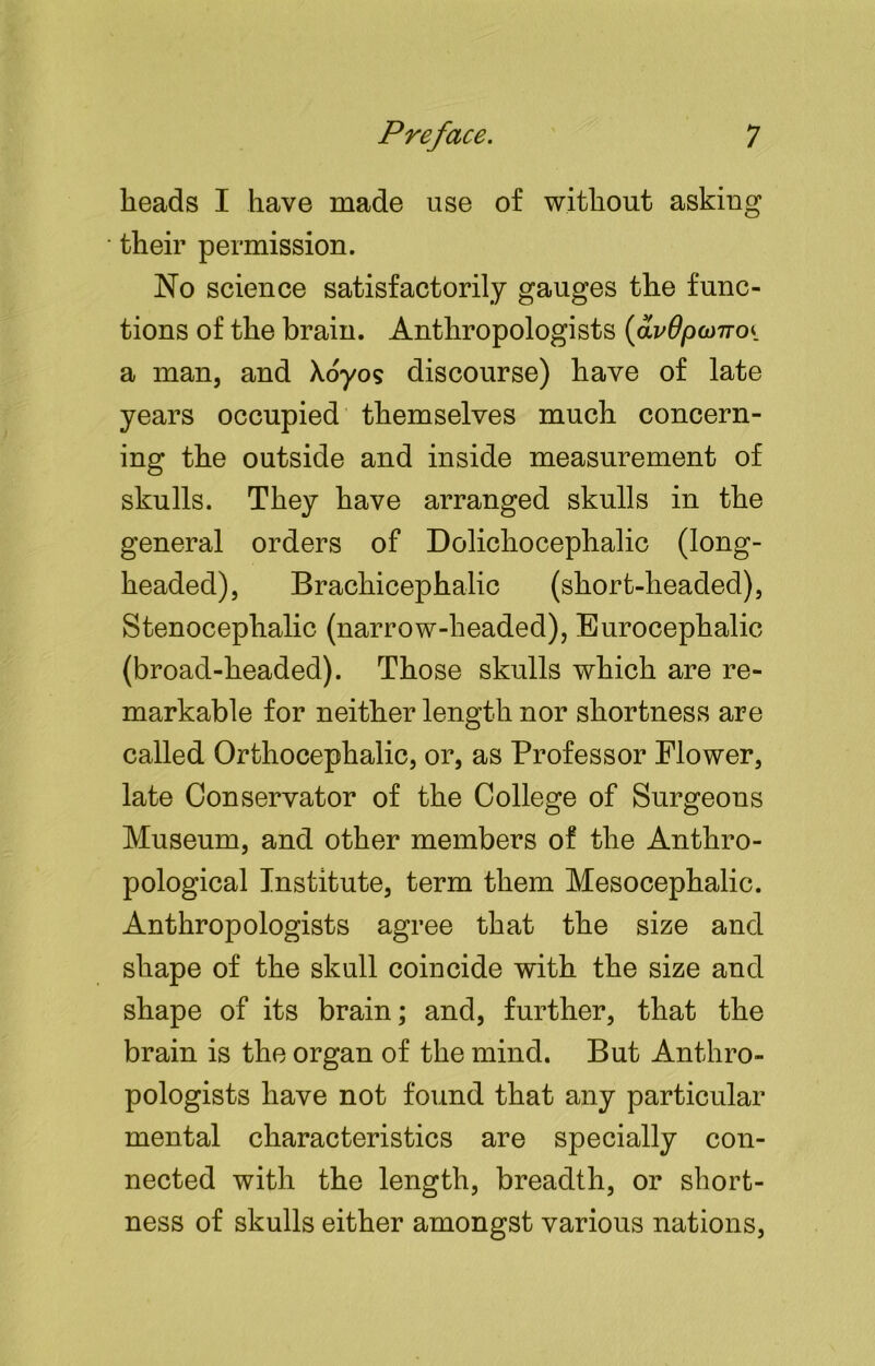 heads I have made use of without asking their permission. No science satisfactorily gauges the func- tions of the brain. Anthropologists (avOpconoi a man, and Xoyos discourse) have of late years occupied themselves much concern- ing the outside and inside measurement of skulls. They have arranged skulls in the general orders of Dolichocephalic (long- headed), Brachicephalic (short-headed), Stenoceplialic (narrow-headed), Eurocephalic (broad-headed). Those skulls which are re- markable for neither length nor shortness are called Orthocephalic, or, as Professor Flower, late Conservator of the College of Surgeons Museum, and other members of the Anthro- pological Institute, term them Mesocephalic. Anthropologists agree that the size and shape of the skull coincide with the size and shape of its brain; and, further, that the brain is the organ of the mind. But Anthro- pologists have not found that any particular mental characteristics are specially con- nected with the length, breadth, or short- ness of skulls either amongst various nations,