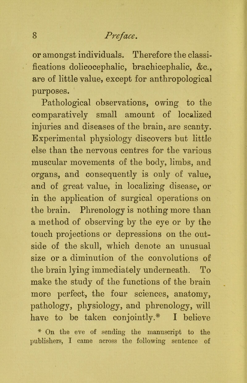 or amongst individuals. Therefore the classi- fications dolicocephalic, brachicephalic, &c., are of little value, except for anthropological purposes. Pathological observations, owing to the comparatively small amount of localized injuries and diseases of the brain, are scanty. Experimental physiology discovers but little else than the nervous centres for the various muscular movements of the body, limbs, and organs, and consequently is only of value, and of great value, in localizing disease, or in the application of surgical operations on the brain. Phrenology is nothing more than a method of observing by the eye or by the touch projections or depressions on the out- side of the skull, which denote an unusual size or a diminution of the convolutions of the brain lying immediately underneath. To make the study of the functions of the brain more perfect, the four sciences, anatomy, pathology, physiology, and phrenology, will have to be taken conjointly.* I believe * On the eve of sending the manuscript to the publishers, I came across the following sentence of