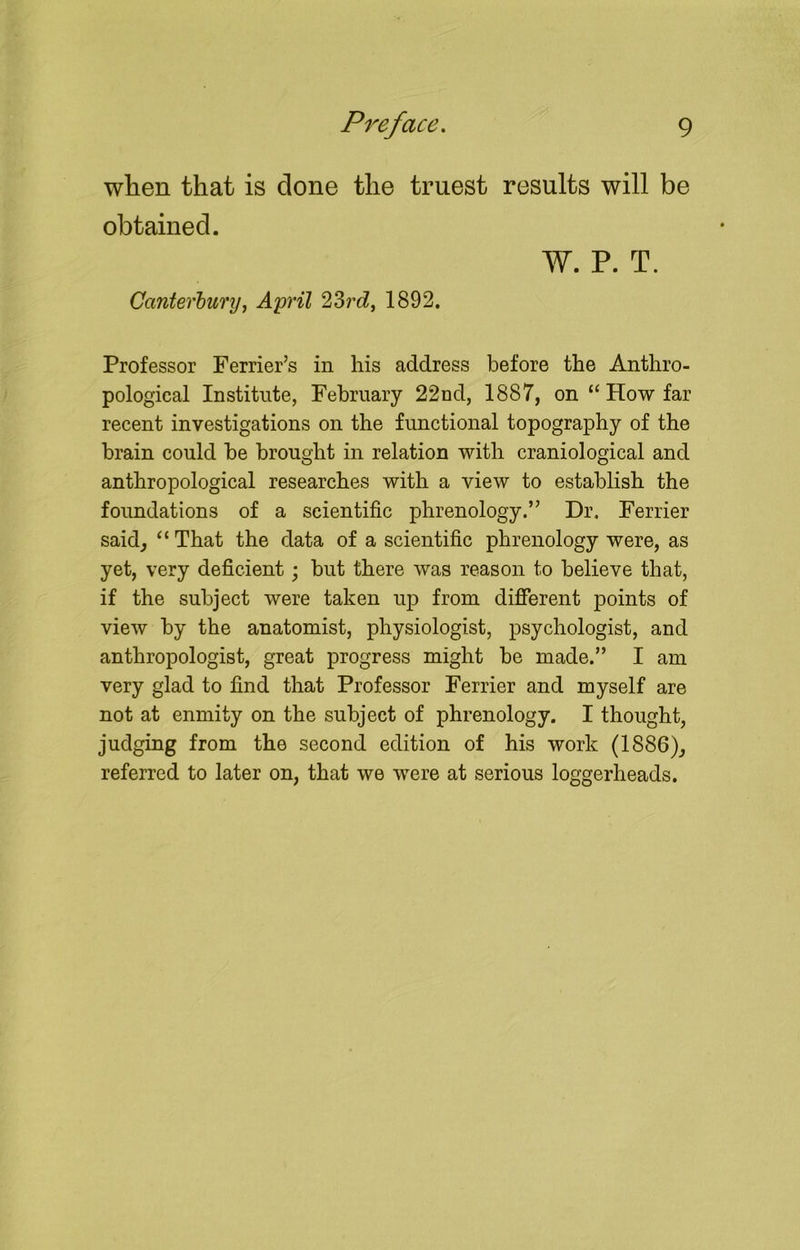 when that is done the truest results will be obtained. W. P. T. Canterbury, April 23rd, 1892. Professor Ferrier’s in his address before the Anthro- pological Institute, February 22nd, 1887, on “ How far recent investigations on the functional topography of the brain could be brought in relation with craniological and anthropological researches with a view to establish the foundations of a scientific phrenology.” Dr. Ferrier said, “ That the data of a scientific phrenology were, as yet, very deficient ; but there was reason to believe that, if the subject were taken ivp from different points of view by the anatomist, physiologist, psychologist, and anthropologist, great progress might be made.” I am very glad to find that Professor Ferrier and myself are not at enmity on the subject of phrenology. I thought, judging from the second edition of his work (1886), referred to later on, that we were at serious loggerheads.