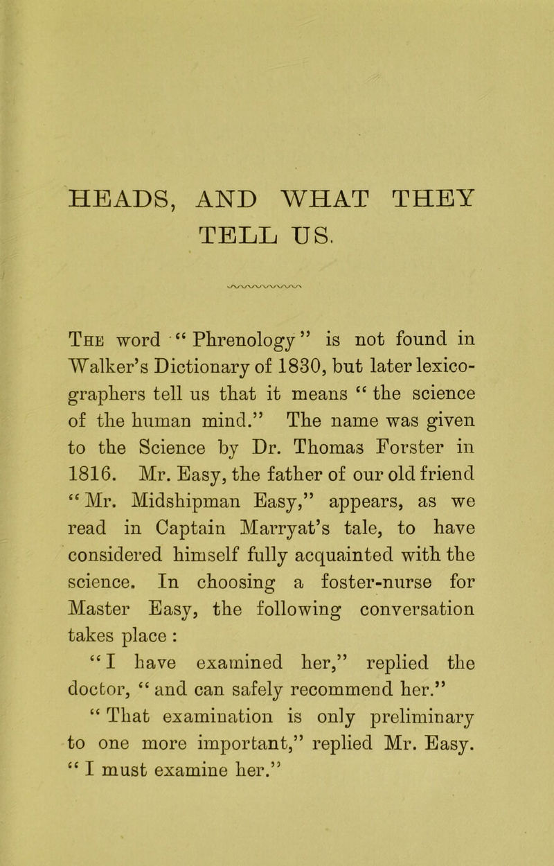 HEADS, AND WHAT THEY TELL US. The word ' “ Phrenology ” is not found in Walker’s Dictionary of 1830, but later lexico- graphers tell us that it means cc the science of the human mind.” The name was given to the Science by Dr. Thomas Forster in 1816. Mr. Easy, the father of our old friend “Mr. Midshipman Easy,” appears, as we read in Captain Marryat’s tale, to have considered himself fully acquainted with the science. In choosing a foster-nurse for Master Easy, the following conversation takes place : “I have examined her,” replied the doctor, “ and can safely recommend her.” “ That examination is only preliminary to one more important,” replied Mr. Easy. “ I must examine her.”