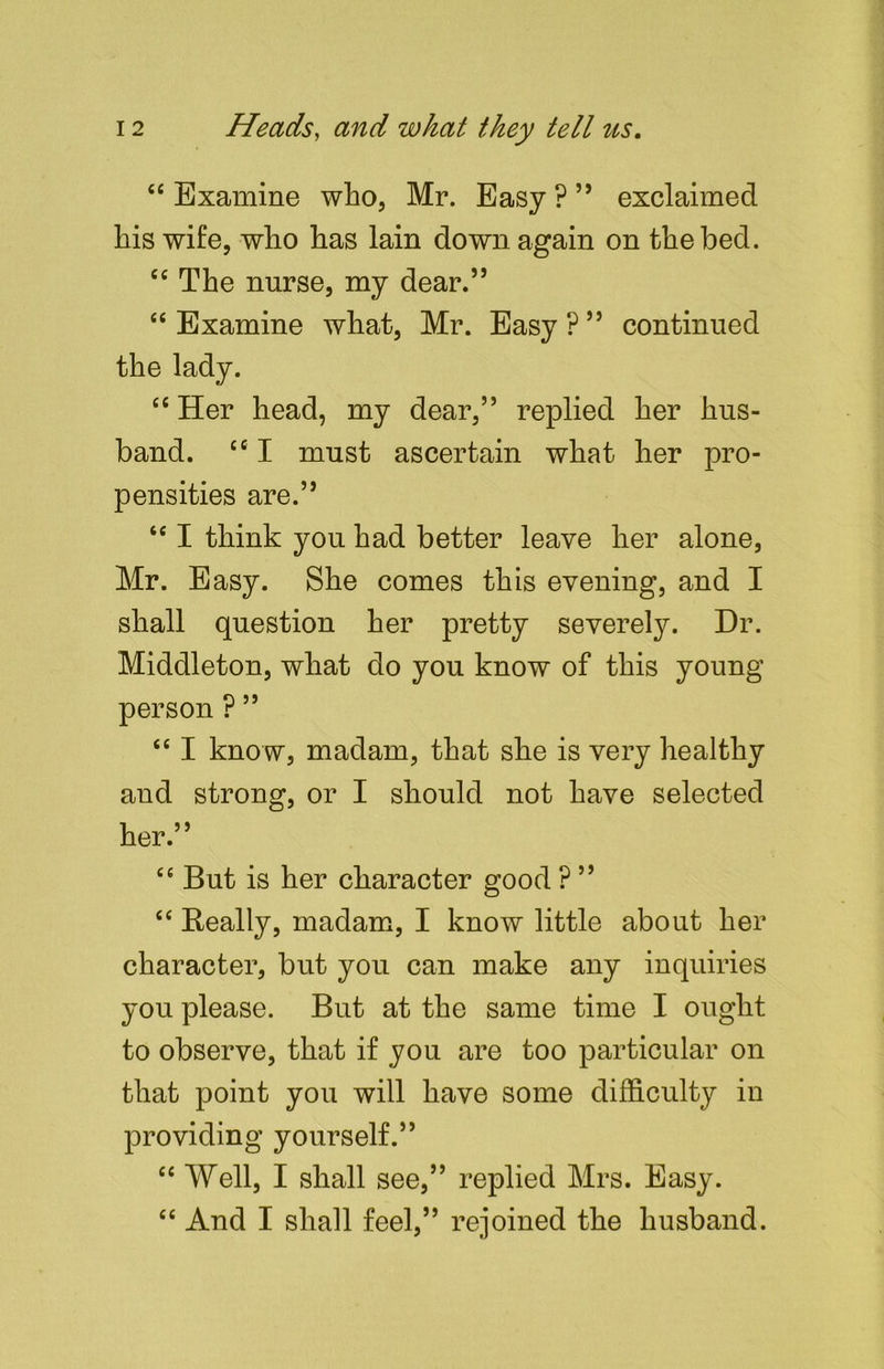“ Examine who, Mr. Easy?” exclaimed his wife, who has lain down again on the bed. ec The nurse, my dear.” “ Examine what, Mr. Easy ? ” continued the lady. “ Her head, my dear,” replied her hus- band. cc I must ascertain what her pro- pensities are.” 46 I think you had better leave her alone, Mr. Easy. She comes this evening, and I shall question her pretty severely. Dr. Middleton, what do you know of this young person ? ” “ I know, madam, that she is very healthy and strong, or I should not have selected her.” Cfi But is her character good ? ” “ Really, madam, I know little about her character, but you can make any inquiries you please. But at the same time I ought to observe, that if you are too particular on that point you will have some difficulty in providing yourself.” “ Well, I shall see,” replied Mrs. Easy. “ And I shall feel,” rejoined the husband.