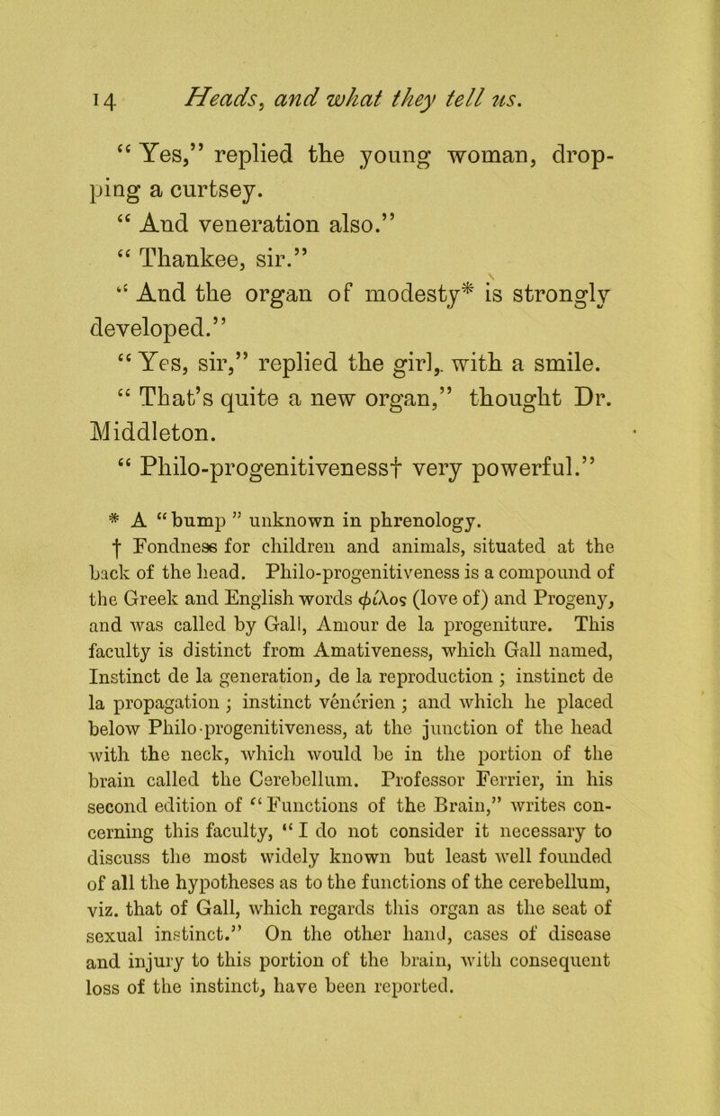 “ Yes,” replied the young woman, drop- ping a curtsey. “ And veneration also.” “ Thankee, sir.” “ And the organ of modesty* is strongly developed.” “ Yes, sir,” replied the gir],. with a smile. “ That’s quite a new organ,” thought Dr. Middleton. “ Pliilo-progenitivenessf very powerful.” * A “ bump ” unknown in phrenology. Fondness for children and animals, situated at the back of the head. Philo-progenitiveness is a compound of the Greek and English words </>iA.os (love of) and Progeny, and was called by Gall, Amour de la progeniture. This faculty is distinct from Amativeness, which Gall named, Instinct de la generation, de la reproduction ; instinct de la propagation ; instinct venerien ; and which he placed below Philo-progenitiveness, at the junction of the head with the neck, which would be in the portion of the brain called the Cerebellum. Professor Ferrier, in his second edition of et Functions of the Brain,” writes con- cerning this faculty, “ I do not consider it necessary to discuss the most widely known but least well founded of all the hypotheses as to the functions of the cerebellum, viz. that of Gall, which regards this organ as the seat of sexual instinct.” On the other hand, cases of disease and injury to this portion of the brain, with consequent loss of the instinct, have been reported.