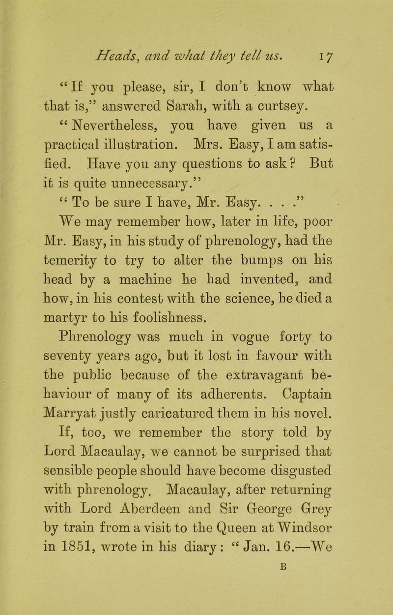 “ If you please, sir, I don’t know what that is,” answered Sarah, with a curtsey. “ Nevertheless, you have given us a practical illustration. Mrs. Easy, I am satis- fied. Have you any questions to ask ? But it is quite unnecessary.” c 4 To be sure I have, Mr. Easy. ...” We may remember how, later in life, poor Mr. Easy, in his study of phrenology, had the temerity to try to alter the bumps on his head by a machine he had invented, and how, in his contest with the science, he died a martyr to his foolishness. Phrenology was much in vogue forty to seventy years ago, but it lost in favour with the public because of the extravagant be- haviour of many of its adherents. Captain Marryat justly caricatured them in his novel. If, too, we remember the story told by Lord Macaulay, we cannot be surprised that sensible people should have become disgusted with phrenology. Macaulay, after returning with Lord Aberdeen and Sir George Grey by train from a visit to the Queen at Windsor in 1851, wrote in his diary : “ Jan. 16.—We B