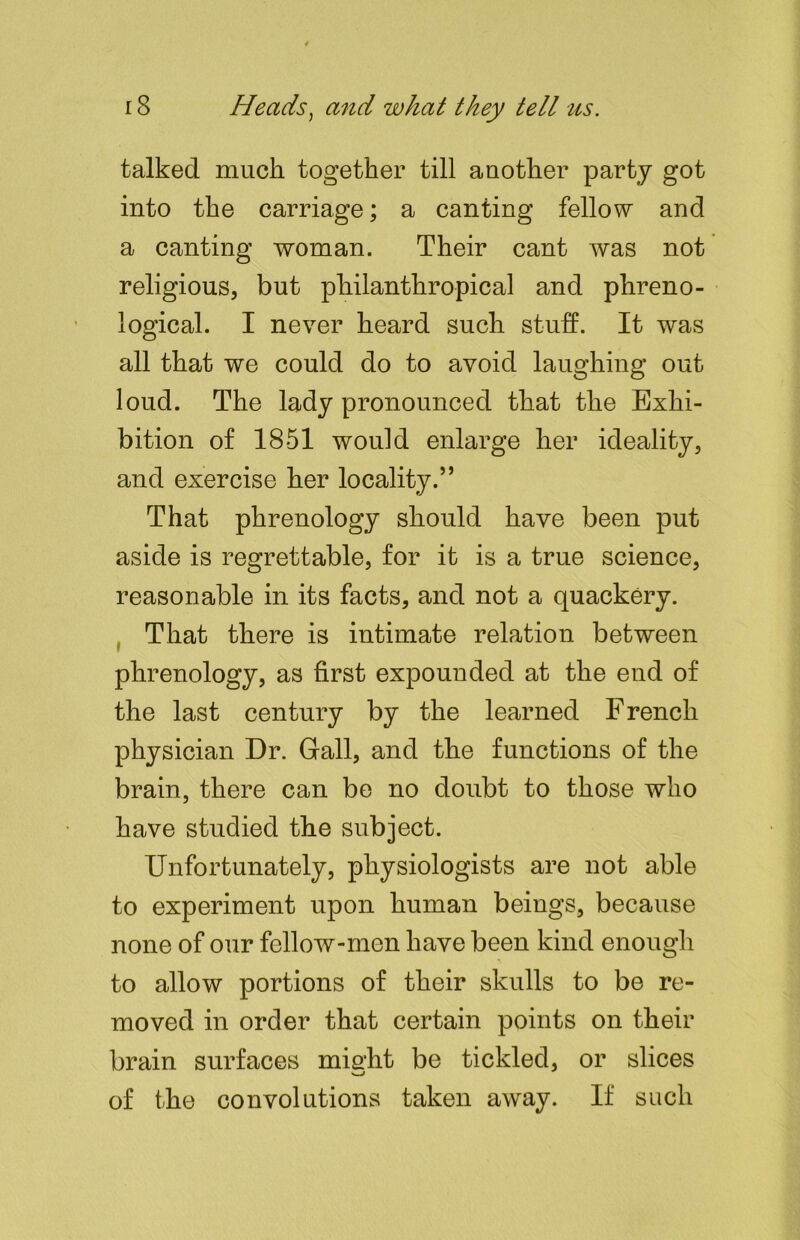 talked much together till another party got into the carriage; a canting fellow and a canting woman. Their cant was not religious, but pliilanthropical and phreno- logical. I never heard such stuff. It was all that we could do to avoid laughing out loud. The lady pronounced that the Exhi- bition of 1851 would enlarge her ideality, and exercise her locality.” That phrenology should have been put aside is regrettable, for it is a true science, reasonable in its facts, and not a quackery. That there is intimate relation between phrenology, as first expounded at the end of the last century by the learned French physician Dr. Gall, and the functions of the brain, there can be no doubt to those who have studied the subject. Unfortunately, physiologists are not able to experiment upon human beings, because none of our follow-men have been kind enough to allow portions of their skulls to be re- moved in order that certain points on their brain surfaces mialit be tickled, or slices of the convolutions taken away. If such