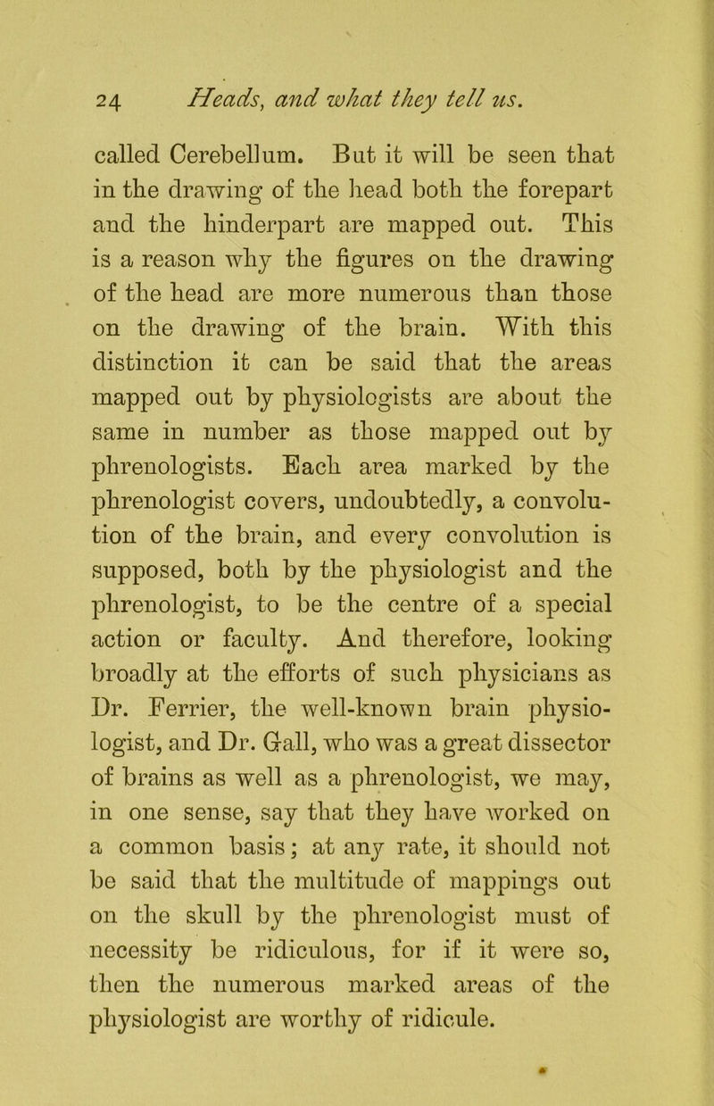 called Cerebellum. But it will be seen that in the drawing of the head both the forepart and the hinderpart are mapped out. This is a reason why the figures on the drawing of the head are more numerous than those * on the drawing of the brain. With this distinction it can be said that the areas mapped out by physiologists are about the same in number as those mapped out b}^ phrenologists. Each area marked by the phrenologist covers, undoubtedly, a convolu- tion of the brain, and every convolution is supposed, both by the physiologist and the phrenologist, to be the centre of a special action or faculty. And therefore, looking broadly at the efforts of such physicians as Dr. Ferrier, the well-known brain physio- logist, and Dr. Gall, who was a great dissector of brains as well as a phrenologist, we may, in one sense, say that they have worked on a common basis; at any rate, it should not be said that the multitude of mappings out on the skull by the phrenologist must of necessity be ridiculous, for if it were so, then the numerous marked areas of the physiologist are worthy of ridicule.