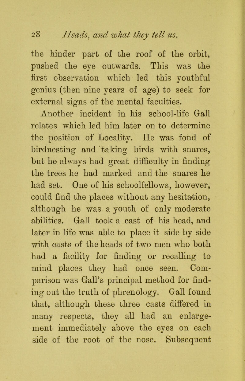 the hinder part of the roof of the orbit, pushed the eye outwards. This was the first observation which led this youthful genius (then nine years of age) to seek for external signs of the mental faculties. Another incident in his school-life Gall relates which led him later on to determine the position of Locality. He was fond of birdnesting and taking birds with snares, but he always had great difficulty in finding the trees he had marked and the snares he had set. One of his schoolfellows, however, could find the places without any hesitation, although he was a youth of only moderate abilities. Gall took a cast of his head, and later in life was able to place it side by side with casts of the heads of two men who both had a facility for finding or recalling to mind places they had once seen. Com- parison was Gall’s principal method for find- ing out the truth of phrenology. Gall found that, although these three casts differed in many respects, they all had an enlarge- ment immediately above the eyes on each side of the root of the nose. Subsequent