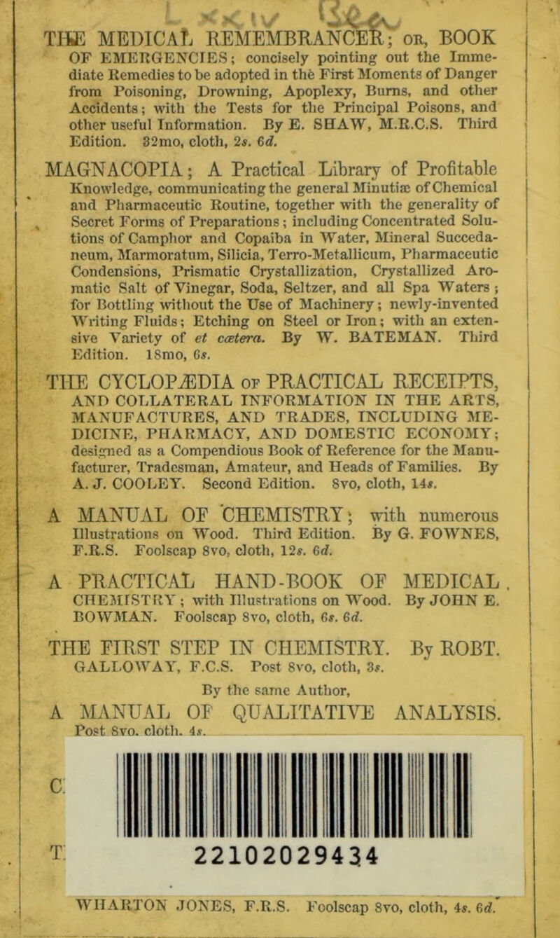 THE MEDICAL REMEMBKANCER; ok, BOOK OF EMERGENCIES; concisely pointing out the Imme- diate Remedies to be adopted in tlie First Moments of Danger from Poisoning, Drowning, Apoplexy, Bums, and other Accidents; with the Tests for the Principal Poisons, and other useful Information. By E. SHAW, M.R.C.S. Third Edition. 32mo, cloth, 2s. Cd. MAGNACOPIA; A Practical Library of Profitable Knowledge, communicating the general Minutia; of Chemical and Pharmaceutic Routine, together with the generality of , Secret Forms of Preparations; including Concentrated Solu- tions of Camphor and Copaiba in Water, Mineral Succeda- neum, Marmoratum, Silicia, Terro-Metallicum, Pharmaceutic Condensions, Prismatic Crystallization, Crystallized Aro- matic Salt of Vinegar, Soda, Seltzer, and all Spa Waters; for Bottling without the Use of Machinery; newly-invented Writing Fluids; Etching on Steel or Iron; with an exten- sive Variety of et catera. By W. BATEMAN. Third Edition. 18mo, Gs. THE CYCLOPAEDIA of PRACTICAL RECEIPTS, AND COLLATERAL INFORMATION IN THE ARTS, MANUFACTURES, AND TRADES, INCLUDING ME- DICINE, PHARMACY, AND DOMESTIC ECONOMY; designed as a Compendious Book of Reference for the Manu- facturer, Tradesman, Amateur, and Heads of Families. By A. J. COOLEY. Second Edition. 8vo, cloth, 14#. A MANUAL OE CHEMISTRY; with numerous Illustrations on Wood. Third Edition. By G. FOWNES, F.R.S. Foolscap 8vo, cloth, 12#. Gd. A PRACTICAL HAND-BOOK OE MEDICAL. CHE3IISTRY ; with Illustrations on Wood. By JOHN E. BOWMAN. Foolscap 8vo, cloth, 6#. Gd. THE EIRST STEP IN CHEMISTRY. By ROBT. GALLOWAY, F.C.S. Post 8vo, cloth, 3#. By the same Author, A MANUAL OE QUiVLITATRTE ANALYSIS. Post 8vo. cloth. 4#. c; t: 22102029434 WHARTON JONES, F.R.S. Foolscap 8vo, cloth, 4#. Gd.