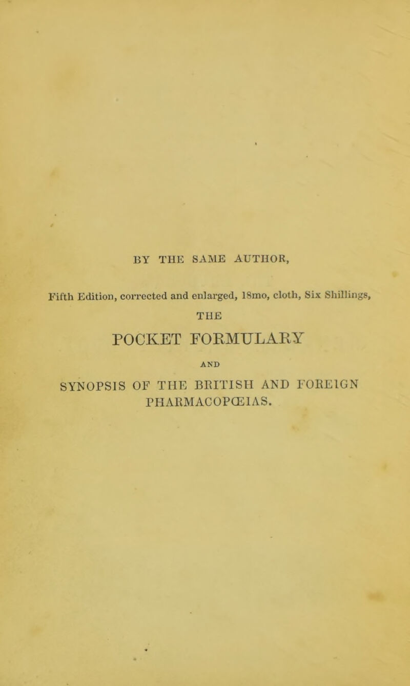 BY THE SAME AUTHOR, Fifth Edition, corrected and enlarged, 18mo, cloth. Six Shillings, THE POCKET FORMULARY AND SYNOPSIS OF THE BRITISH AND FOREIGN PHARMACOPCEIAS.