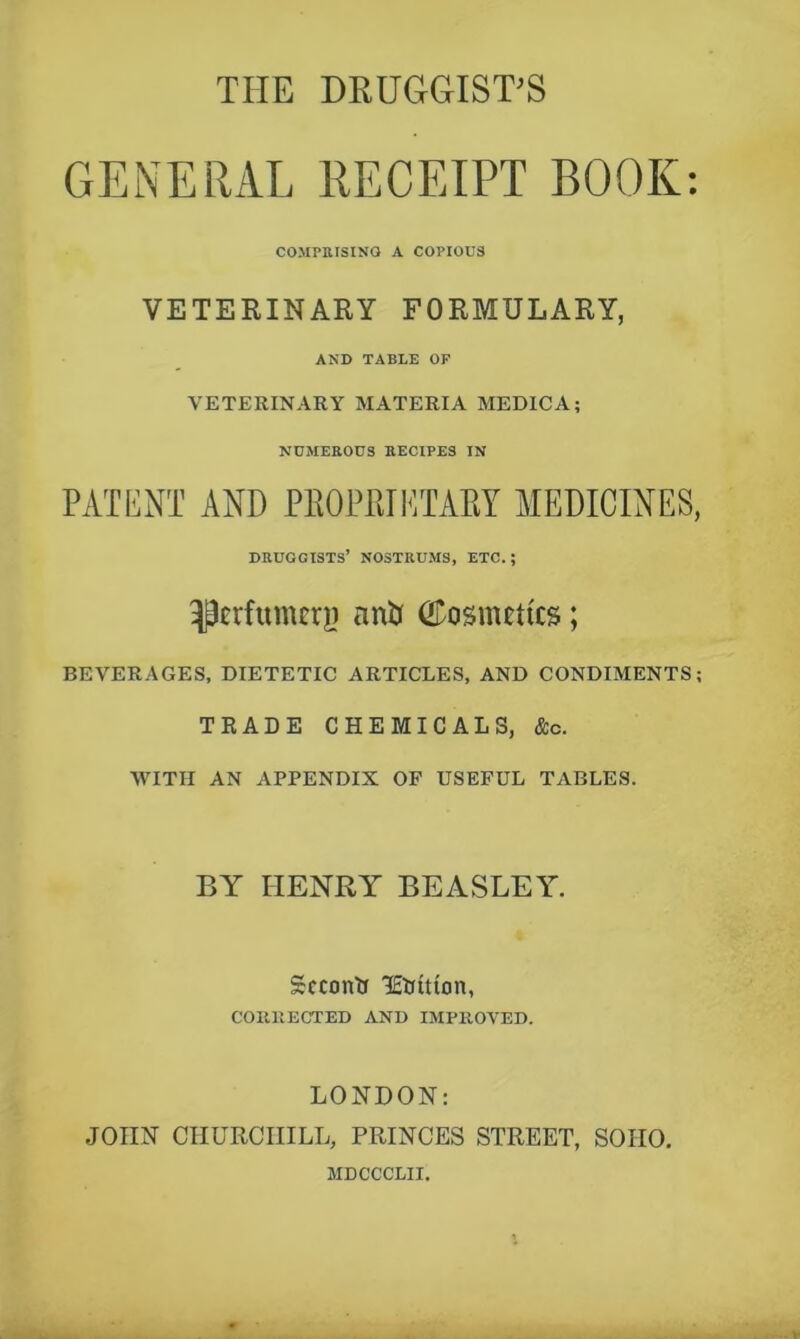 THE DRUGGIST’S GENERAL RECEIPT BOOK; COMPIUSINQ A COPIOUS VETERINARY FORMULARY, AND TABLE OF VETERINARY MATERIA MEDIC A; NUMEROUS RECIPES IN PATENT AND PEOPIiTETAEY MEDICINES, DHUGGISTS’ NOSTRUMS, ETC. ; perfumer!) nnU CDosmctics; BEVERAGES, DIETETIC ARTICLES, AND CONDIMENTS; TRADE CHEMICALS, &c. WITH AN APPENDIX OP USEFUL TABLES. BY HENRY BEASLEY. Second lEUition, COIUIECTED AND IMPROVED. LONDON: JOHN CHURCHILL, PRINCES STREET, SOHO. MDCCCLII.