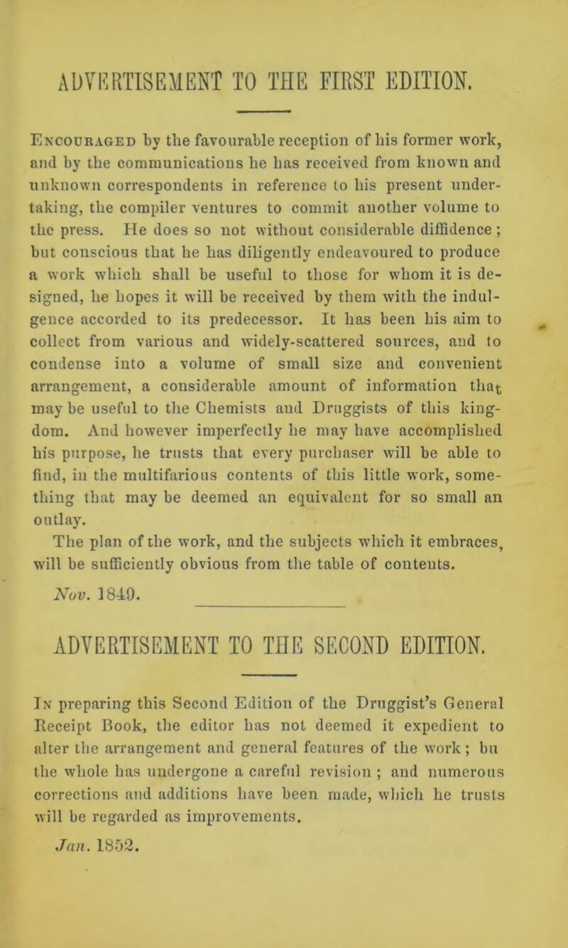 ADVRRTISEMENT TO THE FIRST EDITION. Encouraged by the favourable reception of bis former work, and by the communications be bas received from known and unknown correspondents in reference to bis present under- taking, tbe compiler ventures to commit another volume to tbe press. He does so not without considerable diffidence ; but conscious that be bas diligently endeavoured to produce a work wbicb shall be useful to those for whom it is de- signed, be hopes it will be received by them with tbe indul- gence accorded to its predecessor. It bas been bis aim to collect from various and widely-scattered sources, and to condense into a volume of small size and convenient arrangement, a considerable amount of information that may be useful to the Chemists aud Druggists of this king- dom. And however imperfectly be may have accomplished bis purpose, be trusts that every purchaser will be able to find, ill tbe multifarious contents of this little work, some- thing that may be deemed an equivalent for so small an outlay. Tbe plan of tbe work, and tbe subjects wbicb it embraces, will be sufficiently obvious from tbe table of contents. Nov. 184:9. ADVERTISEMENT TO THE SECOND EDMON. In preparing this Second Edition of tbe Druggist’s General Receipt Book, tbe editor bas not deemed it e.xpedient to alter tbe arrangement and general features of tbe work; bu tbe whole bas undergone a careful revision ; and numerous corrections and additions have been made, wbicb be trusts will be regarded as improvements. Jan. 1852.