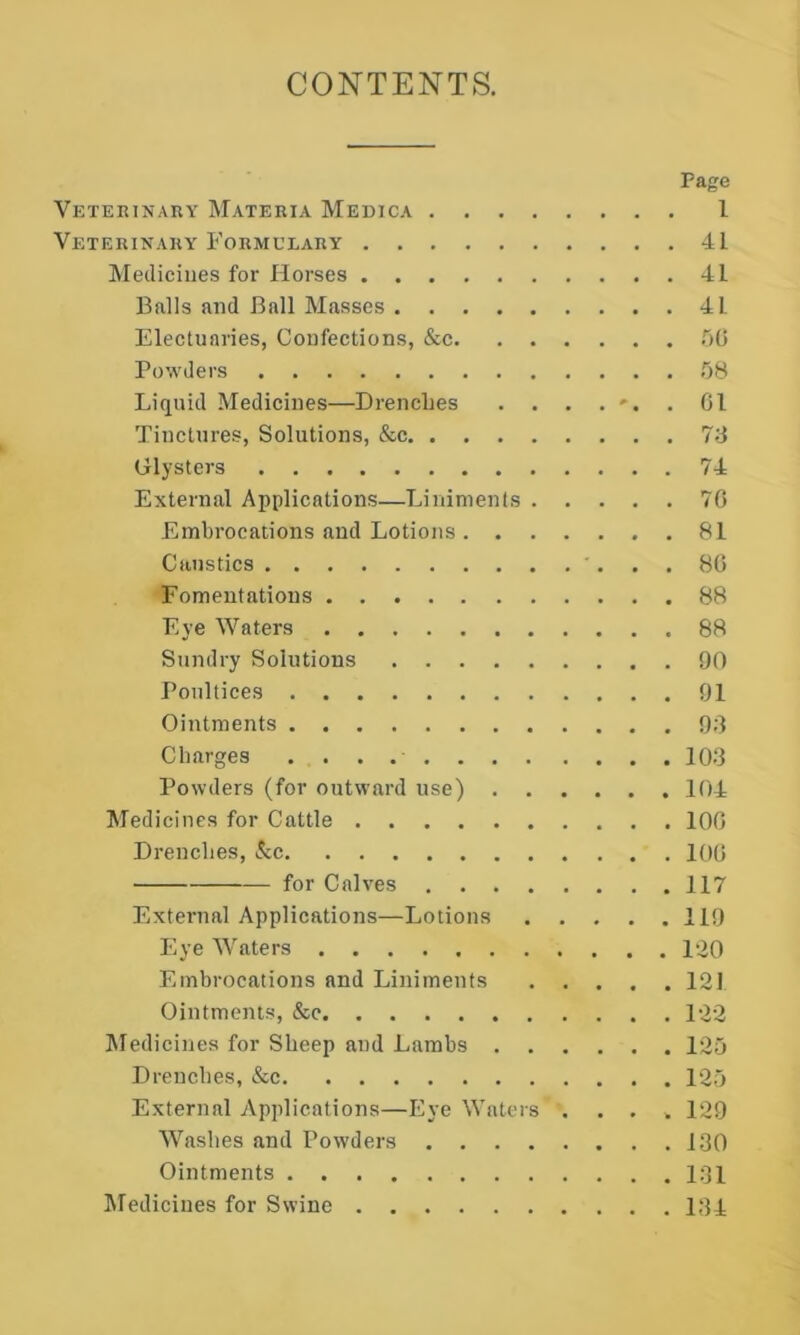 CONTENTS. Page Veterinaiiy Mateuia Medica 1 Veterinaky Formulary 41 ^Medicines for Horses 41 Balls and Ball Masses 41 Electuaries, Confections, &c .'lO Powders .08 Liquid Medicines—DrencLes . . . . *•. . Gl Tinctures, Solutions, &c 7S Glysters 74 External Applications—Liniments 7G Embrocations and Lotions 81 Caustics . . 8G Fomentations 88 Eye Waters 88 Sundry Solutions 90 Poultices 91 Ointments 99 Charges 10.3 Powders (for outward use) 104 Medicines for Cattle 100 Drenches, &c lOG for Calves 117 External Applications—Lotions 119 Eye Waters 12Q Embrocations and Liniments 121 Ointments, &c 122 Aledicines for Sheep and Lambs 125 Drenches, &c 125 External Applications—Eye Waters .... 129 Washes and Powders 130 Ointments 131 Medicines for Swine 134