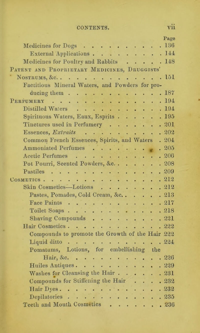 CONTENTS. Vll Page Medicines for Dogs D50 External Applications 144 Medicines for Poultry and Eabbits 148 Patent and Peoprietahy Medicines, Druggists’ Nostrums, &c 151 Factitious Mineral Waters, and Powders for pro- ducing them 187 Perfumery 104 Distilled Waters 194 Spirituous Waters, Eaux, Esprits 195 Tinctures used in Perfumery 201 Essences, Extraits 202 Common French Essences, Spirits, and Waters . 204 Ammoniated Perfumes . 205 Acetic Perfumes 200 Pot Pourri, Scented Powders, &c 208 Pastiles 209 Cosmetics 212 Skin Cosmetics-—Lotions 212 Pastes, Pomades, Cold Cream, &c 213 Face Paints 217 Toilet Soaps 218 Shaving Compounds ... 221 Hair Cosmetics 222 Compounds to promote the Growth of the Hair 222 Liquid ditto 224 Pomatums, Lotions, for embellishing the Hair, &c 220 Huiles Antiques 229 Washes for Cleansing the Hair 231 Compounds for Stifl'ening the Hair .... 232 Hair Dyes 232 Depilatories 235 Teeth and Mouth Cosmetics 230