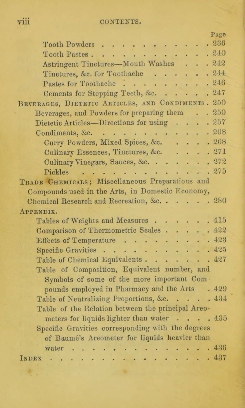 viii CONTENTS, Page Tooth Powders Tooth Pastes 210 Astringent Tinctures—Mouth Washes . . . 212 Tinctures, &c. for Toothache 211 Pastes for Toothache 210 Cements for Stopping Teeth, &c 217 Beverages, Dietetic Articles, and Condiments . 250 Beverages, and Powders for preparing tliem . . 250 Dietetic Articles—Directions for using .... 257 Condiments, &c 208 Curry Powders, Mixed Spices, &c 208 Culinary Essences, Tinctures, &c 271 Culinary Vinegars, Sauces, &c 272 Pickles 275 Trade Chemicals ; Miscellaneous Preparations and Compounds used in the Arts, in Domestic Economy, Chemical Research and Recreation, &c 280 Appendix. Tables of Weights and Measures 415 Comparison of Thermometric Scales 422 Effects of Temperature 123 Specific Gravities 425 Table of Chemical Equivalents 127 Table of Composition, Equivalent number, and Symbols of some of the more important Com pounds employed in Pharmacy and the Arts . 42!) Table of Neutralizing Proportions, &c 431 Table of the Relation between tbe principal Areo- meters for liquids lighter than water .... 435 Specific Gravities corresponding with the degrees of Baume’s Areometer for liquids heavier than water 43G Index 437