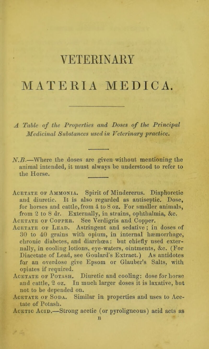 VETERINARY MATERIA MEDICA. A Table of the Properties and Doses of the Principal Medicinal Substances used in Veterinary practice. N.B.—Where the doses are given without mentioning the animal intended, it must always he understood to refer to the Horse. Acetate of Ammonia. Spirit of Mindererus. Diaphoretic and diuretic. It is also regarded as antiseptic. Dose, for horses and cattle, from 4 to 8 oz. For smaller animals, from 2 to 8 dr. Externally, in strains, ophthalmia, &c. Acetate of Copper. See Verdigris and Copper. Acetate of Lead. Astringent and sedative; in doses of 30 to 40 grains with opium, in internal haemorrhage, chronic diabetes, and diarrhoea; but chiefly used exter- nally, in cooling lotions, eye-waters, ointments, &c. (For Diacetate of Lead, see Goulard's Extract.) As antidotes far an ovei'dose give Epsom or Glauber’s Salts, with opiates if required. Acetate OF Potash. Diuretic and cooling: dose for horse and cattle, 2 oz. In much larger doses it is laxative, but not to be depended on. Acetate of Soda. Similar in properties and uses to Ace- tate of Potash. Acetic Acid.—Strong acetic (or pyroligneous) acid acts as B