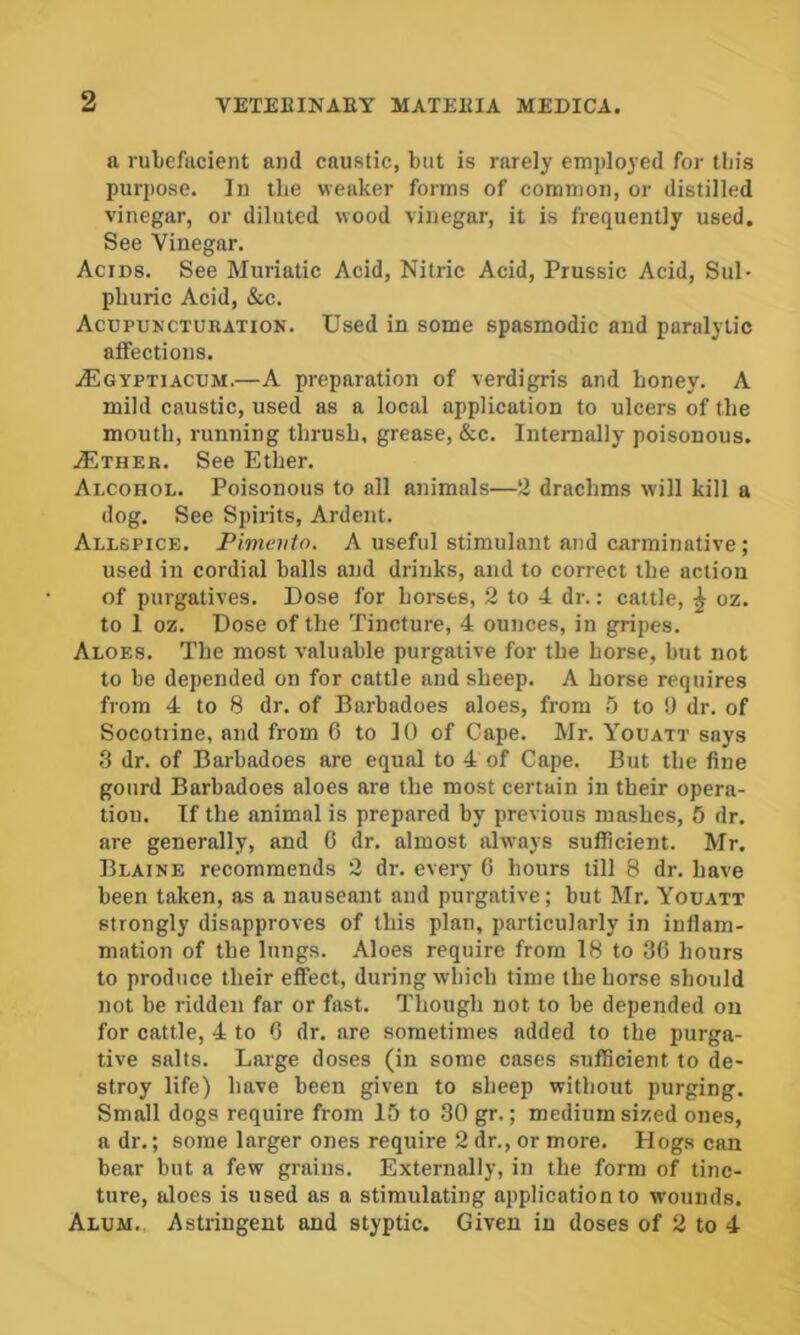 a rubefacient and caustic, but is rarely em])loyed for this purpose. In the weaker forms of common, or distilled vinegar, or diluted wood vinegar, it is frequently used. See Vinegar. Acids. See Muriatic Acid, Nitric Acid, Prussic Acid, Sul- phuric Acid, &c. Acupuncturatiok. Used in some spasmodic and paralytic affections. jEgyptiacum.—A preparation of verdigris and honey. A mild caustic, used as a local application to ulcers of the mouth, running thrush, grease, &c. Internally poisonous. jEther. See Ether. Alcohol. Poisonous to all animals—2 drachms will kill a dog. See Spirits, Ardent. Allspice. Pimento. A useful stimulant and carminative; used in cordial balls and drinks, and to correct the action of purgatives. Dose for horses, 2 to 4 dr.: cattle, ^ oz. to 1 oz. Dose of the Tincture, 4 ounces, in gripes. Aloes. The most valuable purgative for the horse, but not to be depended on for cattle and sheep. A horse requires from 4 to 8 dr. of Barbadoes aloes, from 5 to !J dr. of Socotiine, and from 6 to 10 of Cape. Mr. Youatt says 3 dr. of Barbadoes are equal to 4 of Cape. But the fine gourd Barbadoes aloes are the most certain in their opera- tion. If the animal is prepared by previous mashes, 5 dr. are generally, and 6 dr. almost always sufficient. Mr. Blaine recommends 2 dr. every 6 hours till 8 dr. have been taken, as a nauseant aud purgative; but Mr. Youatt strongly disapproves of this plan, particularly in inflam- mation of the lungs. Aloes require from 18 to 36 hours to produce their effect, during which time the horse should not be ridden far or fast. Though not to be depended on for cattle, 4 to 6 dr. are sometimes added to the purga- tive salts. Large doses (in some cases sufficient to de- stroy life) have been given to sheep without purging. Small dogs require from 15 to 30 gr.; medium sized ones, a dr.; some larger ones require 2 dr., or more. Hogs can bear but a few grains. Externally, in the form of tinc- ture, aloes is used as a stimulating application to wounds. Alum. Astringent and styptic. Given in doses of 2 to 4