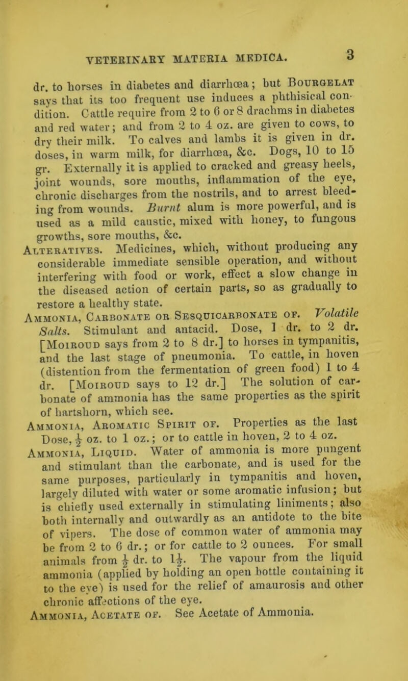 dr. to horses in diabetes and diarrhoea; but Bouroelat says that its too frequent use induces a phthisical con- dition. Cattle require from 2 to 6 or 8 drachms in diabetes and red water; and from 2 to 4 oz. are given to cows, to dry their milk. To calves and lambs it is given in dr. doses, in warm milk, for diarrhoea, &c. Dogs, 10 to 15 gr. Externally it is applied to cracked and greasy heels, joint wounds, sore mouths, inflammation of the eye, chronic discharges from the nostrils, and to arrest bleed- ing from wounds. Hiiriit alum is more powerful, and is used as a mild caustic, mixed with honey, to fungous growths, sore months, &c. Alteratives. Medicines, which, without producing any considerable immediate sensible operation, and without interfering with food or work, effect a slow change in the diseased action of certain parts, so as gradually to restore a healthy state. Ammonia, Carbonate or Sesqcicarbonate of. Volatile Salts. Stimulant and antacid. Dose, 1 dr. to 2 dr. ^Moiroud says from 2 to 8 dr.] to horses in tympanitis, and the last stage of pneumonia. To cattle, in hoven (distention from the fermentation of green food) 1 to 4 dr. [Moiboud says to 12 dr.] The solution of car- bonate of ammonia has the same properties as the spirit of hartshorn, which see. Ammonia, Aromatic Spirit of. Properties as the last Dose, ^ oz. to 1 oz.; or to cattle in hoven, 2 to 4 oz. Ammonia, Liquid. Water of ammonia is more pungent and stimulant than the carbonate, and is used for the same purposes, particularly in tympanitis and hoven, largely diluted with water or some aromatic infusion; but is chiefly used externally in stimulating liniments; also both internally and outwardly as an antidote to the bite of vipers. The dose of common water of ammonia may be from 2 to G dr.; or for cattle to 2 ounces. For small animals from ^ dr. to 1^. The vapour from the liquid ammonia (applied by holding an open bottle containing it to the eye) is used for the relief of amaurosis and other chronic affections of the eye. Ammonia, Acetate of. See Acetate of Ammonia.