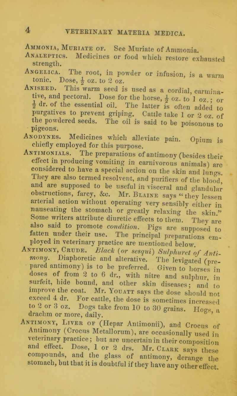 Ammonia, Mukiate of. See Muriate of Ammonia. Analeptics. Medicines or food which restore exhausted strength. Angelica. The root, in powder or infusion, is a warm tonic. Dose, oz. to 2 oz. Aniseed. This warm seed is used as a cordial, carmina- tive, and pectoral. Dose for the horse, ^ oz. to 1 oz • or f dr. of the essential oil. The latter is often added to purgatives to prevent griping. Cattle take 1 or 2 oz of the powdered seeds. The oil is said to be poisonous to pigeons. Anodynes. Medicines which alleviate pain. Opium is chiefly employed for this purpose. Antimonials. The preparations of antimony (besides their effect in producing vomiting in carnivorous animals) are considered to have a special action on the skin and lungs They are also termed resolvent, and purifiers of the blood’ and are supposed to be useful in visceral and glandular obstructions, farcy, &c. Mr. Blaine says “ they lessen arterial action without operating very sensibly either in nauseating the stomach or greatly relaxing the skin ” Some writers attribute diuretic effects to them. They are also said to promote condition. Pigs are supposed to fatten under their use. The principal preparations' em- ployed in veterinary practice are mentioned below Antimony, Cbude. Jilack {or sesqui) Sulphuret 'of Anti- many. Diaphoretic and alterative. The levigated (pre- pared antimony) is to be preferred. Given to horses in doses of from 2 to C dr., with nitre and sulphur in surfeit, hide bound, and other skin diseases; and to improve the coat. Mr. Youatt says the dose should not exceed 4 dr. For cattle, the dose is sometimes increased to 2 or ;i oz. Dogs take from 10 to 30 grains. Hons a draclim or more, daily. ^ ’ Antimony, Liver of (Hepar Anlimonii), and Crocus of Antimony (Crocus Metallorum), are occasionally used in veterinary practice; but are uncertain in their composition and effect. Dose, 1 or 2 drs. Mr. Clark says these compounds, and the glass of antimony, derano-e the stomach, but that it is doubtful if they have any other'effect