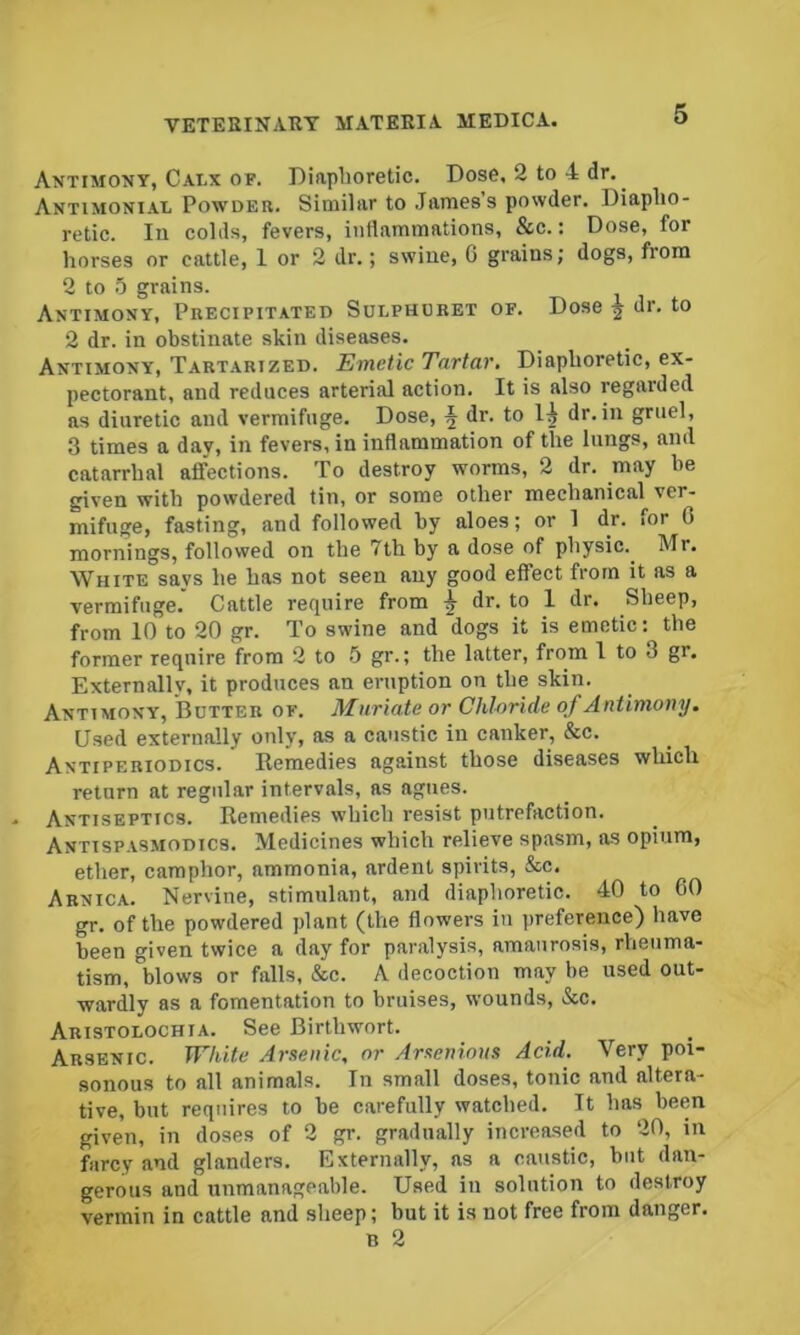 Antimony, Calx OF. Diaphoretic. Dose, 2 to 4 dr. Antimonial Powder. Similar to .lames’s powder. Diapho- retic. In colds, fevers, inflammations, &c.: Dose, for horses or cattle, 1 or 2 dr.; swine, G grains; dogs, from 2 to 0 grains. Antimony, Precipitated Sulphdret of. Dose ^ dr. to 2 dr. in obstinate skin diseases. Antimony, Tart.\rized. Emetic Tavtav. Diaphoretic, ex- pectorant, and reduces arterial action. It is also regarded as diuretic and vermifuge. Dose, f dr. to dr. in gruel, 3 times a day, in fevers, in inflammation of the lungs, and catarrhal affections. To destroy worms, 2 dr. may be given with powdered tin, or some other mechanical ver- mifuge, fasting, and followed by aloes; or 1 dr. for 0 mornings, followed on the 7th by a dose of physic.^ Mr. White says he has not seen any good effect from it as a vermifuge. Cattle require from ^ dr. to 1 dr. Sheep, from 10 to 20 gr. To swine and dogs it is emetic: the former require from 2 to b gr.; the latter, from I to 3 gr. Externally, it produces an eruption on the skin. Antimony, Butter of. Muriate or Chl-oride of Antimony. Used externally only, as a caustic in canker, &c. Antiperiodics. Remedies against those diseases which return at regular intervals, ns agues. Antiseptics. Remedies which resist putrefaction. Antispasmodics. Medicines which relieve spasm, as opium, ether, camphor, ammonia, ardent spirits, &c. Arnica. Nervine, stimulant, and diaphoretic. 40 to 60 gr. of the powdered plant (the flowers in preference) have been given twice a day for paralysis, amaurosis, rheuma- tism, blows or falls, &c. A decoction may be used out- wardly as a fomentation to bruises, wounds, &c. Aristolochia. See Birthwort. Arsenic. White Arsenic, or Arscnious Acid. Very poi- sonous to all animals. In small doses, tonic and altera- tive, but requires to be carefully watched. It has been given, in doses of 2 gr. gradually increased to 20, in farcy and glanders. Externally, ns a caustic, but dan- gerous and unmanageable. Used in solution to destroy vermin in cattle and sheep; but it is not free from danger. B 2