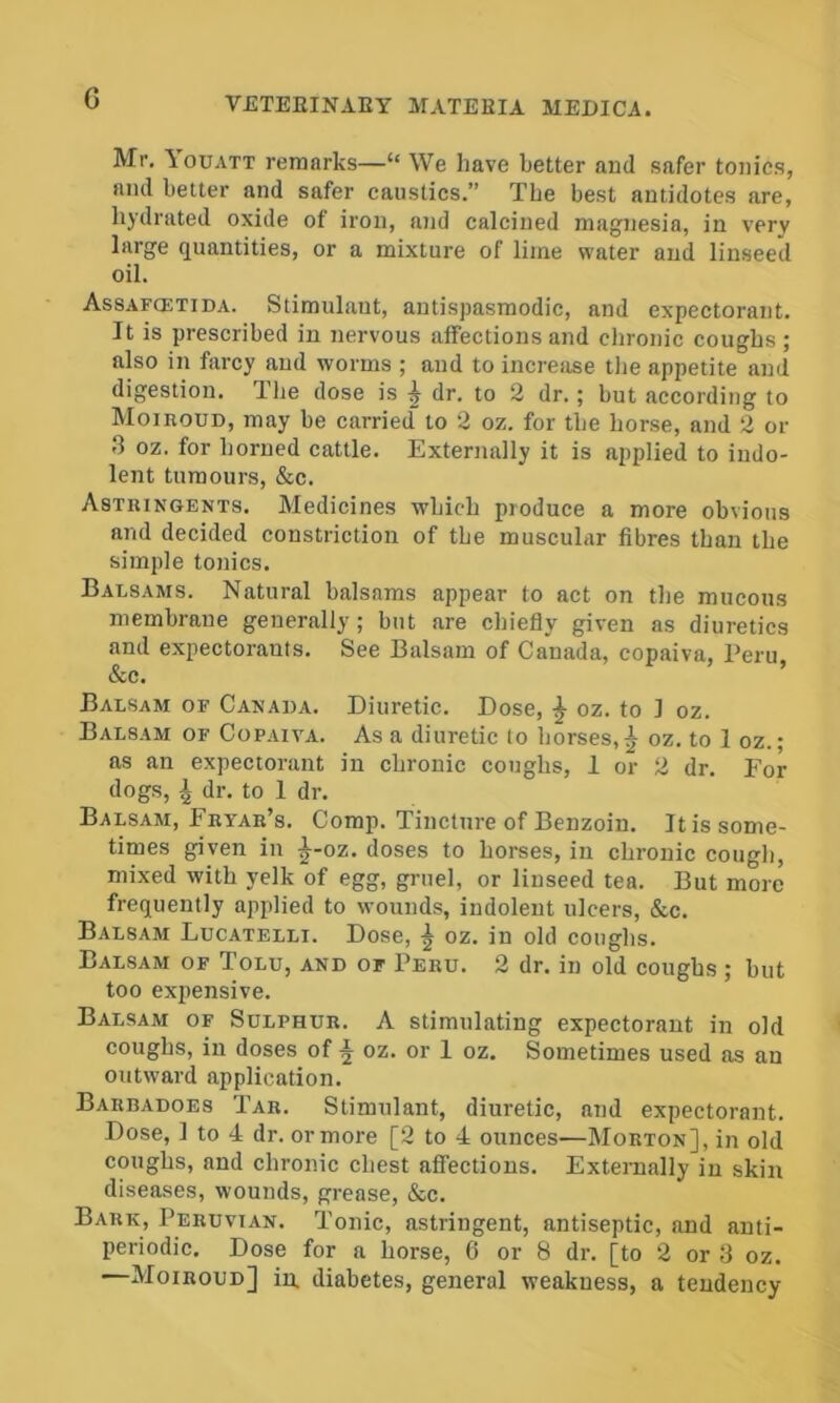 G Mr. Youatt remarks—“ We have better and safer tonics, and better and safer caustics.” The best antidotes are, hydrated oxide of iron, and calcined magnesia, in very large quantities, or a mixture of lime water and linseed oil. Assafcetida. Stimulant, autispasmodic, and expectorant. It is prescribed in nervous affections and chronic coughs ; also in farcy and worms ; and to increase the appetite and digestion. Uie dose is ^ dr. to 2 dr.; but according to Moiroud, may be carried to 2 oz. for tbe horse, and 2 or 3 oz. for horned cattle. Externally it is applied to indo- lent tumours, &c. Astringents. Medicines which produce a more obvious and decided constriction of tbe muscular fibres than the simple tonics. Balsams. Natural balsams appear to act on the mucous membrane generally; but are chiefly given as diuretics and expectorants. See Balsam of Canada, copaiva, Peru, &c. ’ Balsam of Canada. Diuretic. Dose, ^ oz. to 1 oz. Balsam of Copaiva. As a diuretic to horses,^ oz. to 1 oz.; as an expectorant in chronic coughs, 1 or 2 dr. For dogs, ^ dr. to 1 dr. Balsam, Fryar’s. Comp. Tincture of Benzoin. It is some- times given in ^-oz. doses to horses, in chronic cough, mixed with yelk of egg, gruel, or linseed tea. But more frequently applied to wounds, indolent ulcers, &c. Balsam Lucatelli. Dose, ^ oz. in old coughs. Balsam of Tolu, and of Peru. 2 dr. in old coughs ; but too expensive. Balsam of Sulphur. A stimulating expectorant in old coughs, in doses of ^ oz. or 1 oz. Sometimes used as an outward application. Barbadoes Tar. Stimulant, diuretic, and expectorant. Dose, 1 to 4 dr. or more [2 to 4 ounces—Morton], in old coughs, and chronic chest affections. Externally in skin diseases, wounds, grease, &c. Bark, Peruvian. Tonic, astringent, antiseptic, and anti- periodic. Dose for a horse, 6 or 8 dr. [to 2 or 3 oz. —Moiroud] in. diabetes, general weakness, a tendency