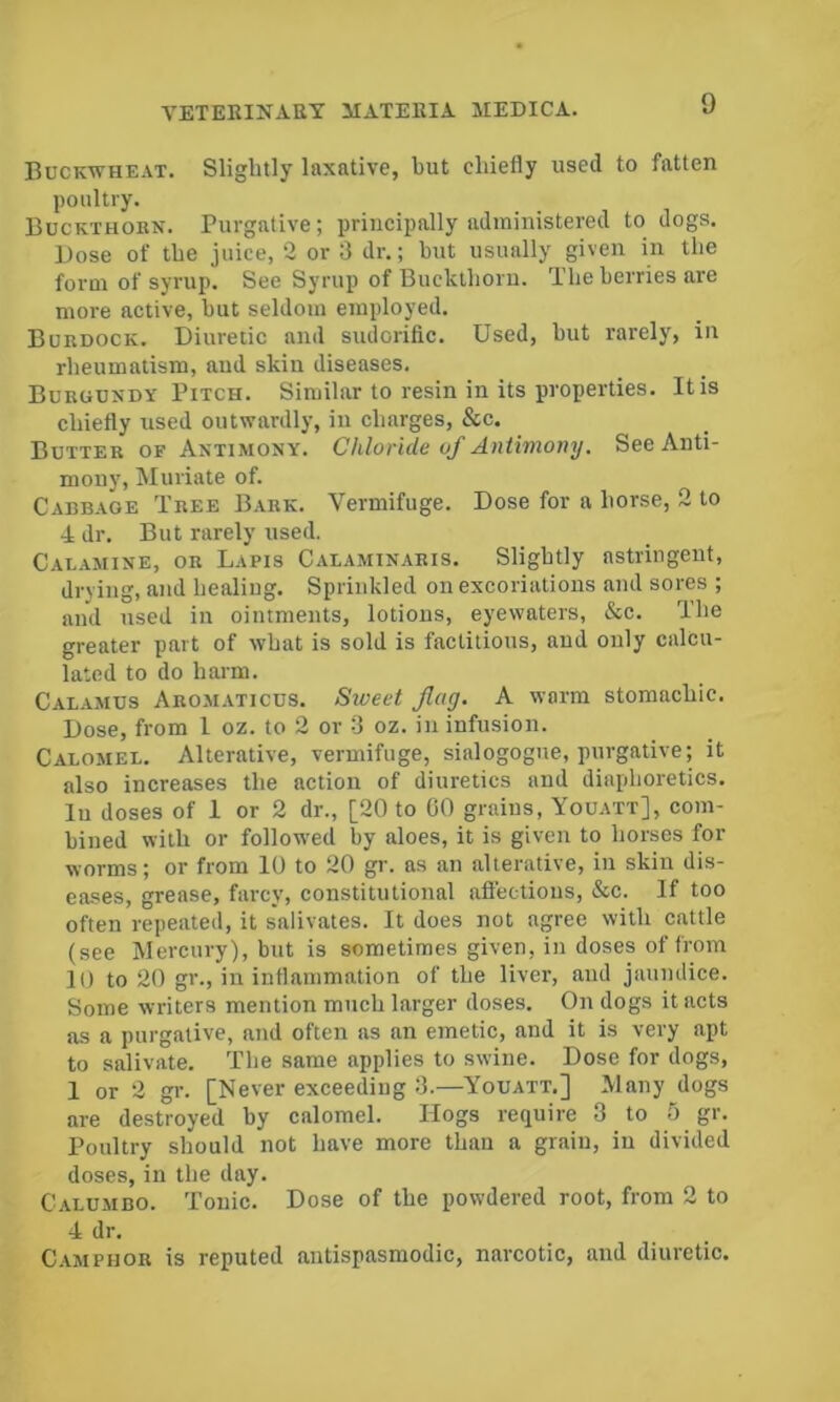 Bdckwheat. Slightly laxative, but chiefly used to fatten poultry. Buckthobn. Purgative; principally administered to dogs. Bose of the juice, 2 or 3 dr.; but usually given in the form of syrup. See Syrup of Buckthoru. The berries are more active, but seldom employed. Burdock. Diuretic and sudorific. Used, but rarely, in rheumatism, aud skin diseases. Burgundy Pitch. Similar to resin in its properties. It is chiefly used outwardly, in charges, &c. Butter of Antimony. Chloride of Antimony. See Anti- mony, Muriate of. Cabbage Tree Bark. Vermifuge. Dose for a horse, 2 to •4 dr. But rarely used. Calamine, or Lapis Calaminabis. Slightly astringent, drying, and healing. Sprinkled on excoriations and sores ; and used in ointments, lotions, eyewaters, &c. The greater part of what is sold is factitious, aud only calcu- lated to do harm. Calamus Aromaticus. Sweet flag. A warm stomachic. Dose, from 1 oz. to 2 or 3 oz. in infusion. Calomel. Alterative, vermifuge, sialogogue, purgative; it also increases the action of diuretics and diaphoretics, lu doses of 1 or 2 dr., [20 to 00 grains, Youatt], com- bined with or followed by aloes, it is given to horses for worms; or from 10 to 20 gr. as an alterative, in skin dis- eases, grease, farcy, constitutional afiectious, &c. If too often repeated, it salivates. It does not agree with cattle (see Mercury), but is sometimes given, in doses of from 10 to 20 gr., in inflammation of the liver, and jaundice. Some writers mention much larger doses. On dogs it acts as a purgative, and often as an emetic, and it is very apt to salivate. The same applies to swine. Dose for dogs, 1 or 2 gr. [Never exceeding 3.—^Youatt.] Many dogs are destroyed by calomel. Hogs require 3 to 5 gr. Poultry should not have more than a grain, in divided doses, in the day. Calu-mbo. Tonic. Dose of the powdered root, from 2 to 4 dr. Camphor is reputed antispasmodic, narcotic, and diuretic.