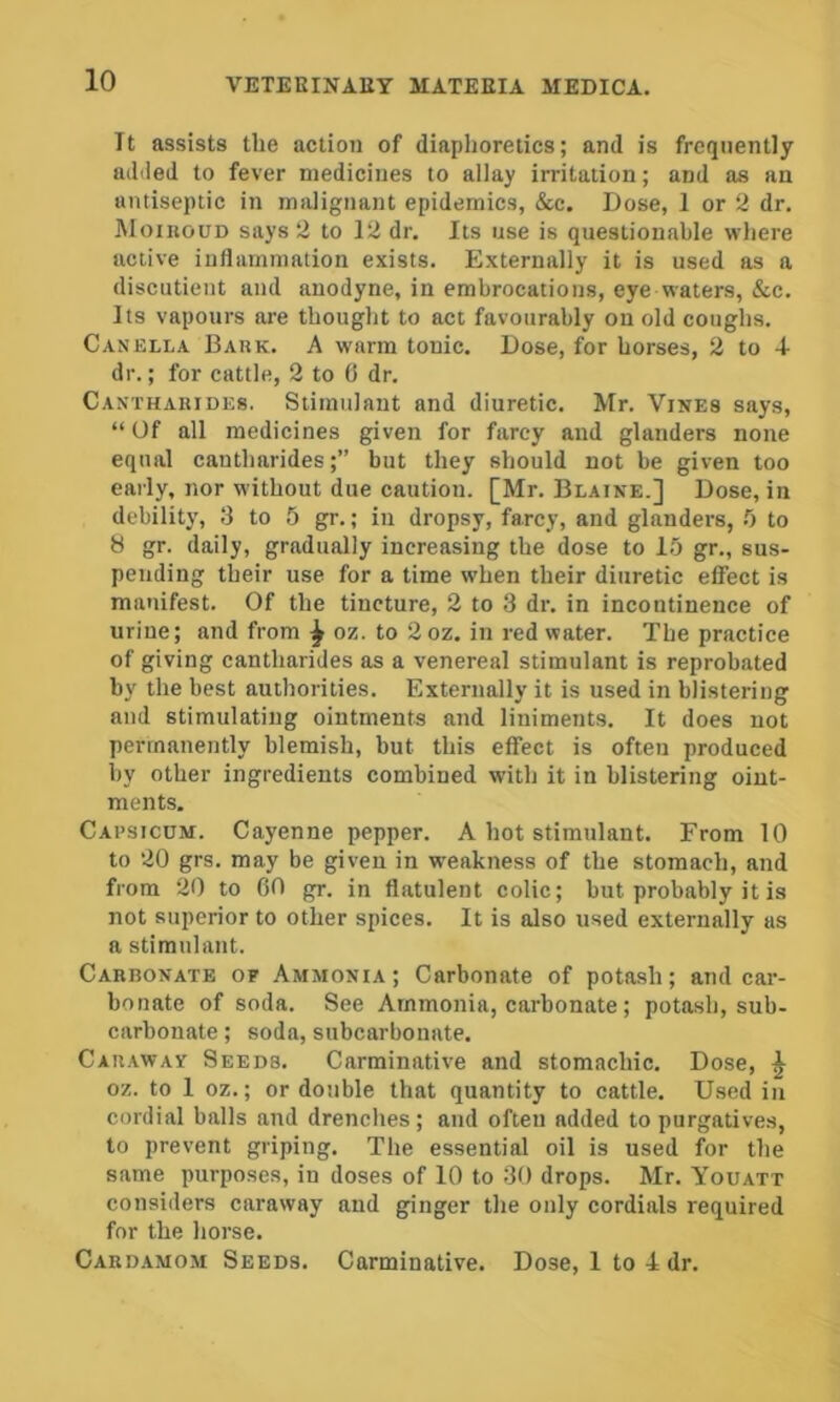 It assists the action of diaphoretics; and is frequently added to fever medicines to allay irritation; and as an antiseptic in malignant epidemics, &c. Dose, 1 or 2 dr. MoinouD says 2 to 12 dr. Its use is questionable where active inflammation exists. Externally it is used as a discutient and anodyne, in embrocations, eye waters, &c. Its vapours are thought to act favourably on old coughs. Canella Bark. A warm tonic. Dose, for horses, 2 to 4- dr.; for cattle, 2 to (i dr. Canthabides. Stimulant and diuretic. Mr. Vines says, “ Of all medicines given for farcy and glanders none equal eantharides;” but they should not be given too early, nor without due caution. [Mr. Blaine.] Dose, in debility, 13 to 5 gr.; in dropsy, farcy, and glanders, !) to 8 gr. daily, gradually increasing the dose to 15 gr., sus- pending their use for a time when their diuretic effect is manifest. Of the tincture, 2 to 3 dr. in incontinence of urine; and from ^ oz. to 2 oz. in red water. The practice of giving eantharides as a venereal stimulant is reprobated by the best authorities. Externally it is used in blistering and stimulating ointments and liniments. It does not permanently blemish, but this effect is often produced by other ingredients combined with it in blistering oint- ments. Capsicum. Cayenne pepper. A hot stimulant. From 10 to 20 grs. may be given in weakness of the stomach, and from 20 to 60 gr. in flatulent colic; but probably it is not superior to other spices. It is also used externally as a stimulant. Carbonate of Ammonia; Carbonate of potash; and car- bonate of soda. See Ammonia, carbonate; potash, sub- carbonate ; soda, subcarbonate. Cab.away Seeds. Carminative and stomachic. Dose, ^ oz. to 1 oz.; or double that quantity to cattle. Used in cordial balls and drenches; and often added to purgatives, to prevent griping. The essential oil is used for the same purposes, in doses of 10 to 30 drops. Mr. Youatt considers caraway and ginger the only cordials required for the horse. Cardamom Seeds. Carminative. Dose, 1 to 4 dr.