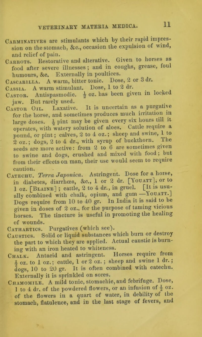 Carminatives are stimulants wliich by tbeir rapid impres- sion on the stomach, &c., occasion the expulsion of wind, and relief of pain. Carrots. Eestorative and alterative. Given to horses as food after severe illnesses; and in coughs, grease, foul humours, &c. Externally in poultices. Cascarilla. a warm, bitter tonic. Dose, 2 or 3 dr. Cassia. A warm stimulant. Dose, 1 to 2 dr. Castor. Antispasmodic. ^ oz. has been given in locked jaw. But rarely used. Castor Oil. Laxative. It is uncertain as a purgative for the horse, and sometimes produces much iiTitaiion in large doses. ^ pint may be given every six hours till it operates, with watery solution of aloes. Cattle require a pound, or pint; calves, 2 to 4 oz.; sheep and swine, I to 2 oz.; dogs, 2 to 4 dr., with syrup of buckthorn. The seeds are more active: from 2 to 6 are sometimes giien to swine and dogs, crushed and mixed with food; but from their effects on man, their use would seem to require caution. Catechu. Terra Japonica. Astringent. Dose for a horse, in diabetes, diarrhoea, &c., 1 or 2 dr. [Youatt], or to 1 oz. [Blaine] ; cattle, 2 to 4 dr., in gruel. [It is usu- ally combined with chalk, opium, and gum Youatt.] Dogs require from 10 to 40 gr. In India it is said to be given in doses of 2 oz., for the purpose of taming vicious horses. The tincture is useful in promoting the healing of wounds. Cathartics. Purgatives (which see). Caustics. Solid or liquid substances which burn or destroy the part to which they are applied. Actual caustic is burn- ing with an iron heated to whiteness. Chalk. Antacid and astringent. Horses require from A oz. to 1 oz.; cattle, 1 or 2 oz. ; sheep and swine 1 dr.; dogs, 10 to 20 gr. It is often combined with catechu. Externally it is sprinkled on sores. Chamomile. A mild tonic, stomachic,and febrifuge. Dose, 1 to 4 dr. of the powdered flowers, or an infusion of oz. of the flowers in a quart of water, in debility of tbe stomach, flatulence, and in the last stage of fevers, and